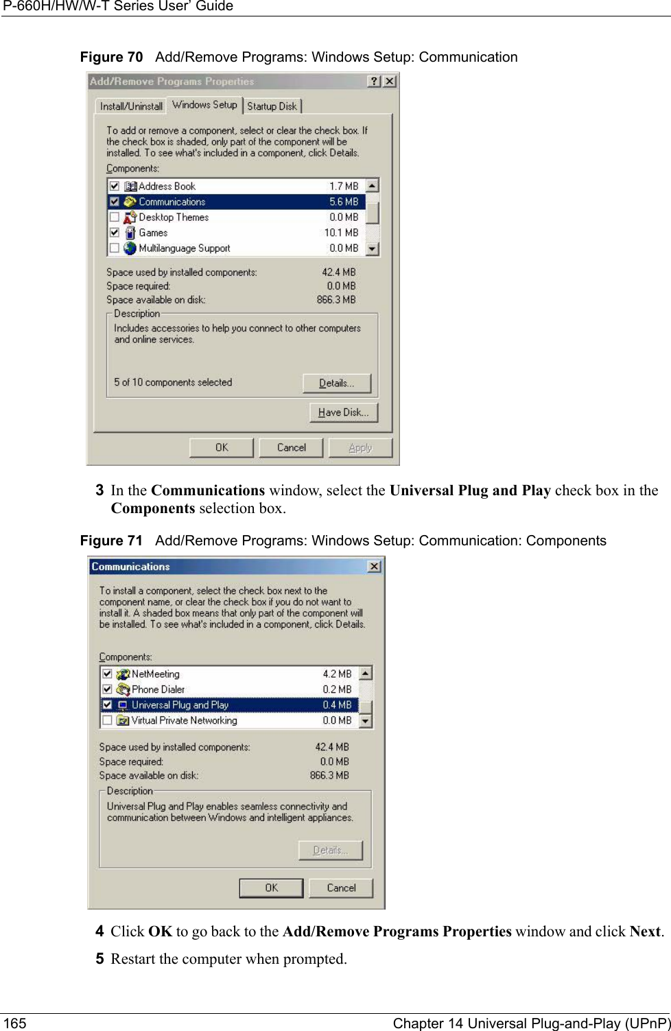 P-660H/HW/W-T Series User’ Guide165 Chapter 14 Universal Plug-and-Play (UPnP)Figure 70   Add/Remove Programs: Windows Setup: Communication 3In the Communications window, select the Universal Plug and Play check box in the Components selection box. Figure 71   Add/Remove Programs: Windows Setup: Communication: Components4Click OK to go back to the Add/Remove Programs Properties window and click Next.  5Restart the computer when prompted. 