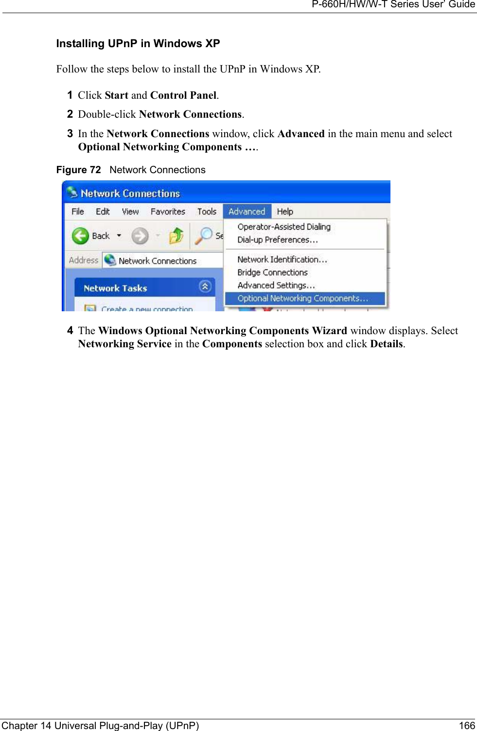 P-660H/HW/W-T Series User’ GuideChapter 14 Universal Plug-and-Play (UPnP) 166Installing UPnP in Windows XPFollow the steps below to install the UPnP in Windows XP.1Click Start and Control Panel. 2Double-click Network Connections.3In the Network Connections window, click Advanced in the main menu and select Optional Networking Components ….  Figure 72   Network Connections4The Windows Optional Networking Components Wizard window displays. Select Networking Service in the Components selection box and click Details. 