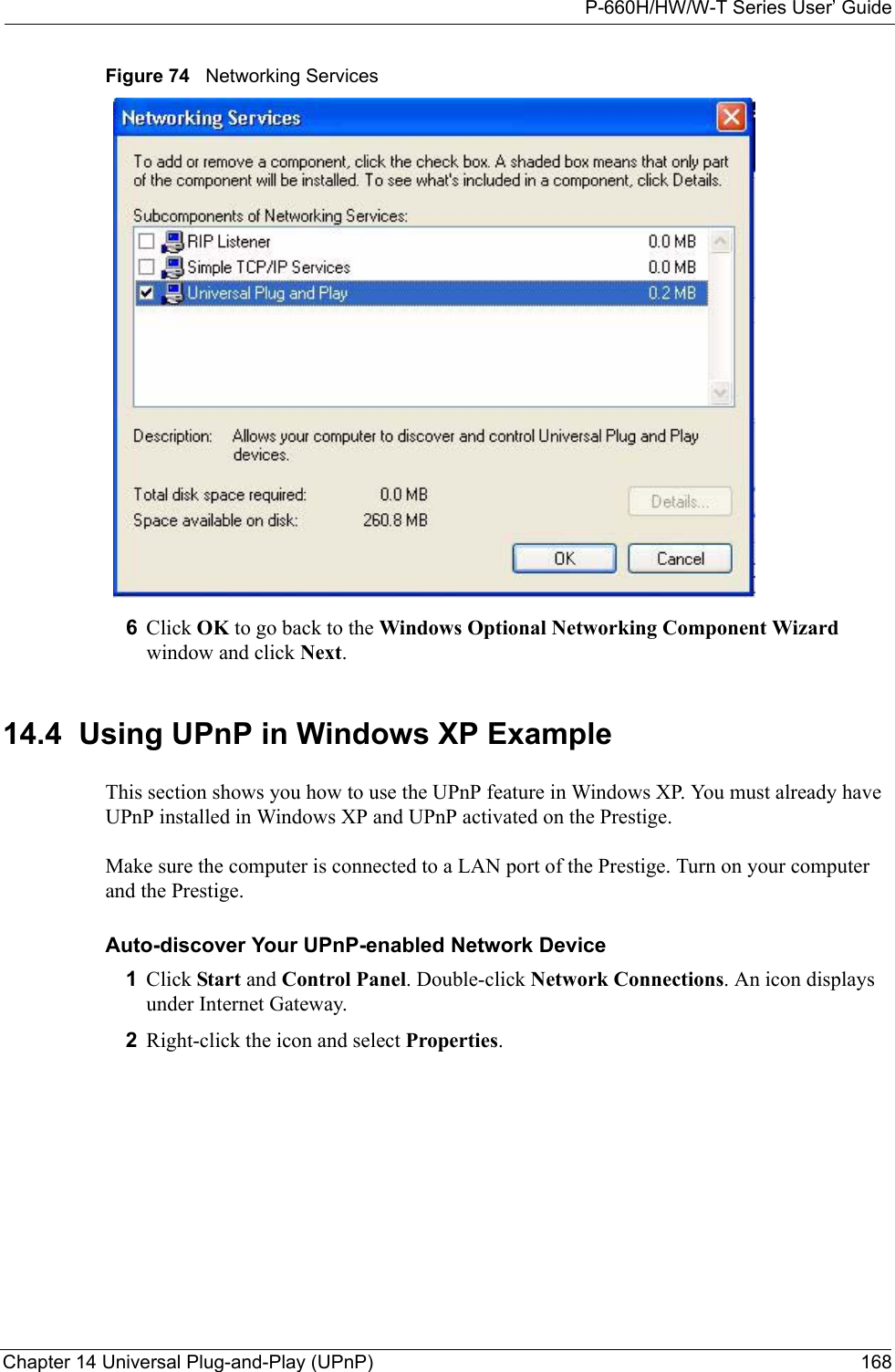 P-660H/HW/W-T Series User’ GuideChapter 14 Universal Plug-and-Play (UPnP) 168Figure 74   Networking Services6Click OK to go back to the Windows Optional Networking Component Wizard window and click Next. 14.4  Using UPnP in Windows XP ExampleThis section shows you how to use the UPnP feature in Windows XP. You must already have UPnP installed in Windows XP and UPnP activated on the Prestige.Make sure the computer is connected to a LAN port of the Prestige. Turn on your computer and the Prestige. Auto-discover Your UPnP-enabled Network Device1Click Start and Control Panel. Double-click Network Connections. An icon displays under Internet Gateway.2Right-click the icon and select Properties. 