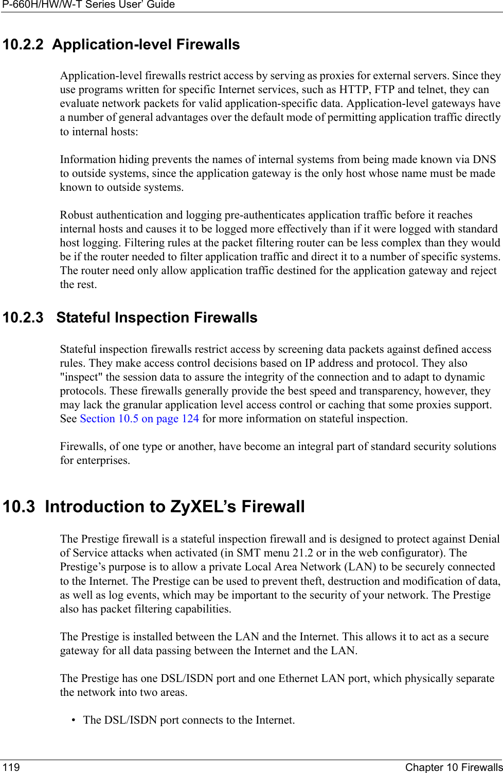 P-660H/HW/W-T Series User’ Guide119 Chapter 10 Firewalls10.2.2  Application-level FirewallsApplication-level firewalls restrict access by serving as proxies for external servers. Since they use programs written for specific Internet services, such as HTTP, FTP and telnet, they can evaluate network packets for valid application-specific data. Application-level gateways have a number of general advantages over the default mode of permitting application traffic directly to internal hosts:Information hiding prevents the names of internal systems from being made known via DNS to outside systems, since the application gateway is the only host whose name must be made known to outside systems.Robust authentication and logging pre-authenticates application traffic before it reaches internal hosts and causes it to be logged more effectively than if it were logged with standard host logging. Filtering rules at the packet filtering router can be less complex than they would be if the router needed to filter application traffic and direct it to a number of specific systems. The router need only allow application traffic destined for the application gateway and reject the rest.10.2.3   Stateful Inspection Firewalls Stateful inspection firewalls restrict access by screening data packets against defined access rules. They make access control decisions based on IP address and protocol. They also &quot;inspect&quot; the session data to assure the integrity of the connection and to adapt to dynamic protocols. These firewalls generally provide the best speed and transparency, however, they may lack the granular application level access control or caching that some proxies support. See Section 10.5 on page 124 for more information on stateful inspection.Firewalls, of one type or another, have become an integral part of standard security solutions for enterprises.10.3  Introduction to ZyXEL’s FirewallThe Prestige firewall is a stateful inspection firewall and is designed to protect against Denial of Service attacks when activated (in SMT menu 21.2 or in the web configurator). The Prestige’s purpose is to allow a private Local Area Network (LAN) to be securely connected to the Internet. The Prestige can be used to prevent theft, destruction and modification of data, as well as log events, which may be important to the security of your network. The Prestige also has packet filtering capabilities.The Prestige is installed between the LAN and the Internet. This allows it to act as a secure gateway for all data passing between the Internet and the LAN.The Prestige has one DSL/ISDN port and one Ethernet LAN port, which physically separate the network into two areas.• The DSL/ISDN port connects to the Internet.