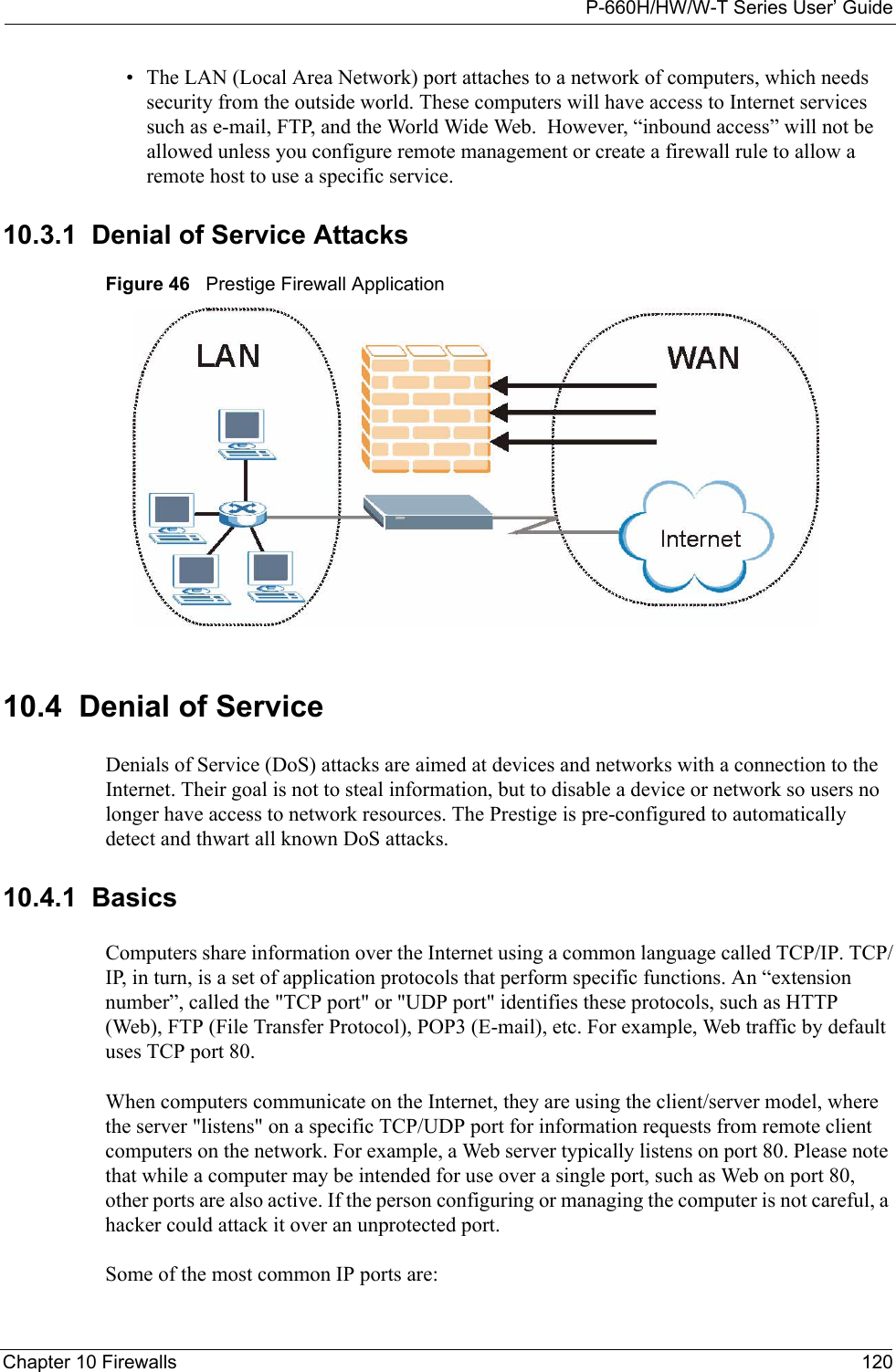 P-660H/HW/W-T Series User’ GuideChapter 10 Firewalls 120• The LAN (Local Area Network) port attaches to a network of computers, which needs security from the outside world. These computers will have access to Internet services such as e-mail, FTP, and the World Wide Web.  However, “inbound access” will not be allowed unless you configure remote management or create a firewall rule to allow a remote host to use a specific service.10.3.1  Denial of Service AttacksFigure 46   Prestige Firewall Application10.4  Denial of ServiceDenials of Service (DoS) attacks are aimed at devices and networks with a connection to the Internet. Their goal is not to steal information, but to disable a device or network so users no longer have access to network resources. The Prestige is pre-configured to automatically detect and thwart all known DoS attacks.10.4.1  BasicsComputers share information over the Internet using a common language called TCP/IP. TCP/IP, in turn, is a set of application protocols that perform specific functions. An “extension number”, called the &quot;TCP port&quot; or &quot;UDP port&quot; identifies these protocols, such as HTTP (Web), FTP (File Transfer Protocol), POP3 (E-mail), etc. For example, Web traffic by default uses TCP port 80. When computers communicate on the Internet, they are using the client/server model, where the server &quot;listens&quot; on a specific TCP/UDP port for information requests from remote client computers on the network. For example, a Web server typically listens on port 80. Please note that while a computer may be intended for use over a single port, such as Web on port 80, other ports are also active. If the person configuring or managing the computer is not careful, a hacker could attack it over an unprotected port. Some of the most common IP ports are: 