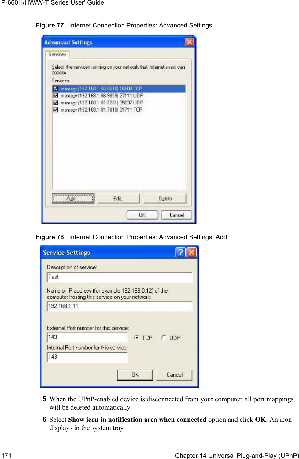 P-660H/HW/W-T Series User’ Guide171 Chapter 14 Universal Plug-and-Play (UPnP)Figure 77   Internet Connection Properties: Advanced SettingsFigure 78   Internet Connection Properties: Advanced Settings: Add5When the UPnP-enabled device is disconnected from your computer, all port mappings will be deleted automatically.6Select Show icon in notification area when connected option and click OK. An icon displays in the system tray. 