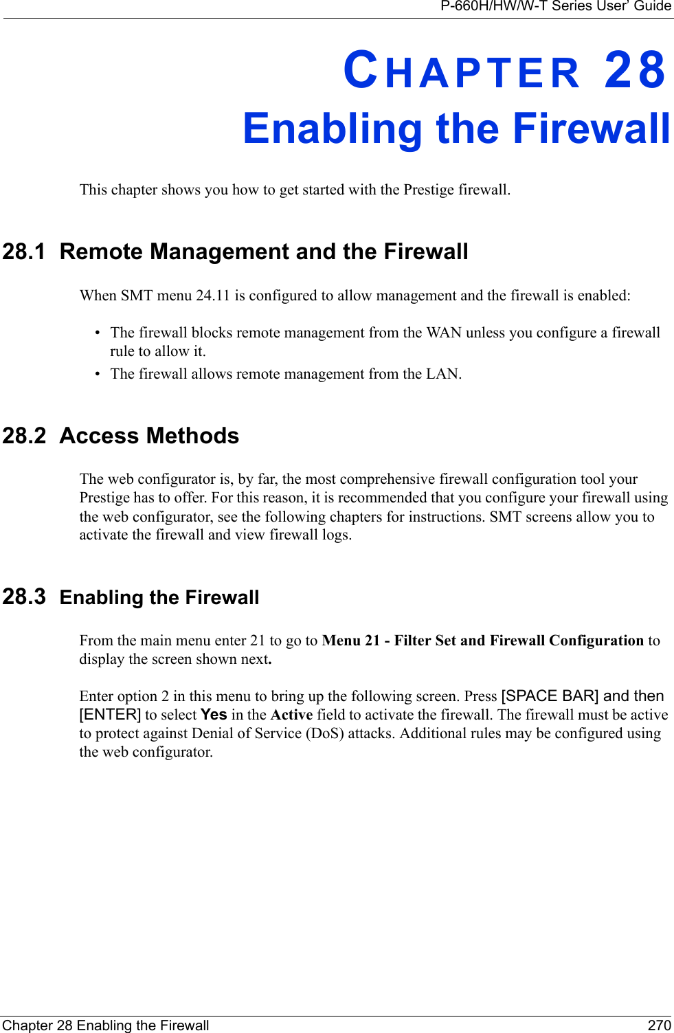 P-660H/HW/W-T Series User’ GuideChapter 28 Enabling the Firewall 270CHAPTER 28Enabling the FirewallThis chapter shows you how to get started with the Prestige firewall.28.1  Remote Management and the FirewallWhen SMT menu 24.11 is configured to allow management and the firewall is enabled:• The firewall blocks remote management from the WAN unless you configure a firewall rule to allow it.• The firewall allows remote management from the LAN. 28.2  Access MethodsThe web configurator is, by far, the most comprehensive firewall configuration tool your Prestige has to offer. For this reason, it is recommended that you configure your firewall using the web configurator, see the following chapters for instructions. SMT screens allow you to activate the firewall and view firewall logs. 28.3  Enabling the FirewallFrom the main menu enter 21 to go to Menu 21 - Filter Set and Firewall Configuration to display the screen shown next.Enter option 2 in this menu to bring up the following screen. Press [SPACE BAR] and then [ENTER] to select Yes in the Active field to activate the firewall. The firewall must be active to protect against Denial of Service (DoS) attacks. Additional rules may be configured using the web configurator.