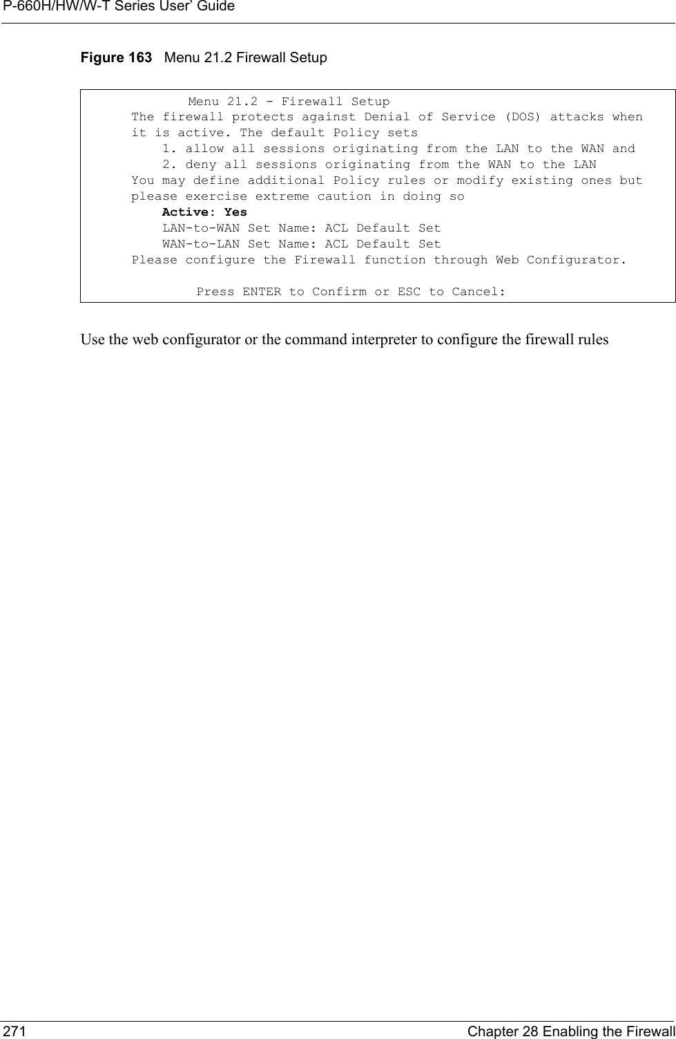 P-660H/HW/W-T Series User’ Guide271 Chapter 28 Enabling the FirewallFigure 163   Menu 21.2 Firewall SetupUse the web configurator or the command interpreter to configure the firewall rulesMenu 21.2 - Firewall Setup      The firewall protects against Denial of Service (DOS) attacks when      it is active. The default Policy sets          1. allow all sessions originating from the LAN to the WAN and          2. deny all sessions originating from the WAN to the LAN      You may define additional Policy rules or modify existing ones but      please exercise extreme caution in doing so          Active: Yes          LAN-to-WAN Set Name: ACL Default Set          WAN-to-LAN Set Name: ACL Default Set      Please configure the Firewall function through Web Configurator. Press ENTER to Confirm or ESC to Cancel: