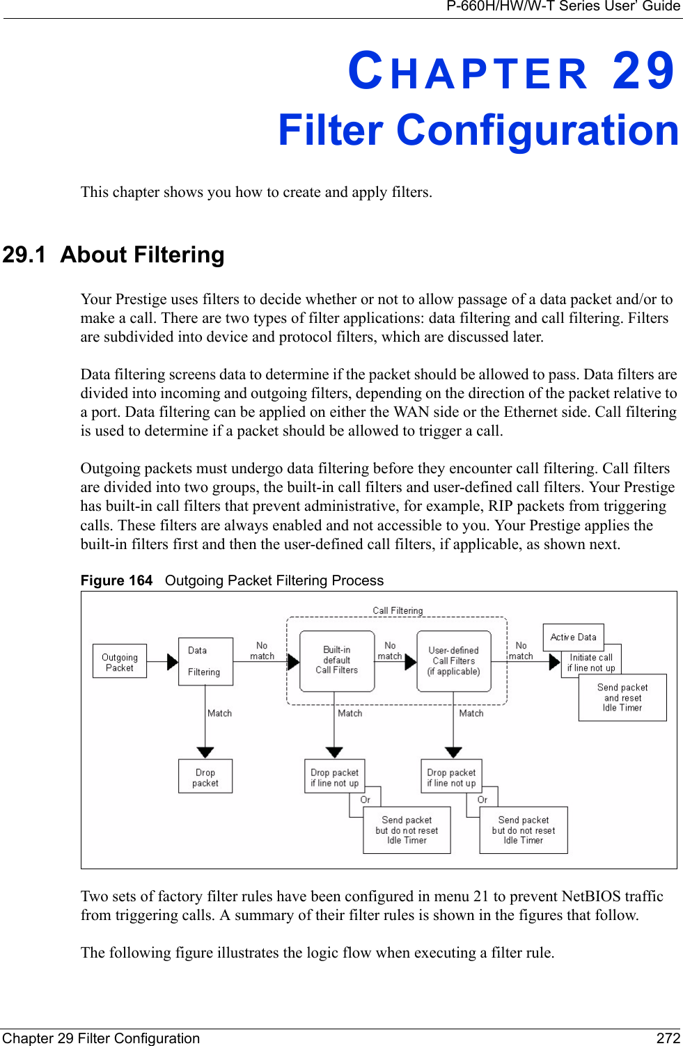 P-660H/HW/W-T Series User’ GuideChapter 29 Filter Configuration 272CHAPTER 29Filter ConfigurationThis chapter shows you how to create and apply filters.29.1  About FilteringYour Prestige uses filters to decide whether or not to allow passage of a data packet and/or to make a call. There are two types of filter applications: data filtering and call filtering. Filters are subdivided into device and protocol filters, which are discussed later.Data filtering screens data to determine if the packet should be allowed to pass. Data filters are divided into incoming and outgoing filters, depending on the direction of the packet relative to a port. Data filtering can be applied on either the WAN side or the Ethernet side. Call filtering is used to determine if a packet should be allowed to trigger a call.Outgoing packets must undergo data filtering before they encounter call filtering. Call filters are divided into two groups, the built-in call filters and user-defined call filters. Your Prestige has built-in call filters that prevent administrative, for example, RIP packets from triggering calls. These filters are always enabled and not accessible to you. Your Prestige applies the built-in filters first and then the user-defined call filters, if applicable, as shown next.Figure 164   Outgoing Packet Filtering ProcessTwo sets of factory filter rules have been configured in menu 21 to prevent NetBIOS traffic from triggering calls. A summary of their filter rules is shown in the figures that follow.The following figure illustrates the logic flow when executing a filter rule.