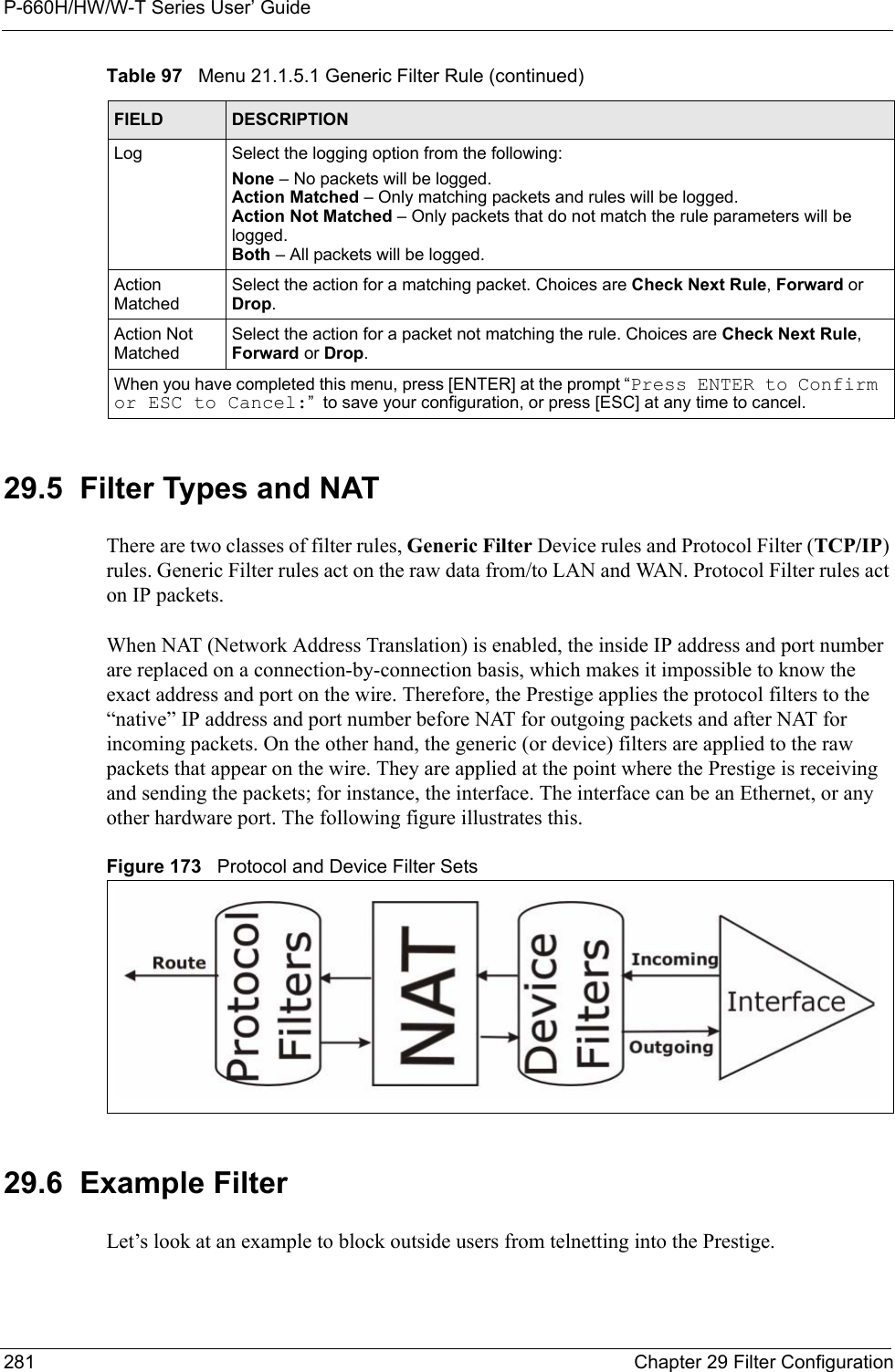 P-660H/HW/W-T Series User’ Guide281 Chapter 29 Filter Configuration29.5  Filter Types and NAT There are two classes of filter rules, Generic Filter Device rules and Protocol Filter (TCP/IP) rules. Generic Filter rules act on the raw data from/to LAN and WAN. Protocol Filter rules act on IP packets.When NAT (Network Address Translation) is enabled, the inside IP address and port number are replaced on a connection-by-connection basis, which makes it impossible to know the exact address and port on the wire. Therefore, the Prestige applies the protocol filters to the “native” IP address and port number before NAT for outgoing packets and after NAT for incoming packets. On the other hand, the generic (or device) filters are applied to the raw packets that appear on the wire. They are applied at the point where the Prestige is receiving and sending the packets; for instance, the interface. The interface can be an Ethernet, or any other hardware port. The following figure illustrates this.Figure 173   Protocol and Device Filter Sets29.6  Example FilterLet’s look at an example to block outside users from telnetting into the Prestige. Log Select the logging option from the following:None – No packets will be logged.Action Matched – Only matching packets and rules will be logged.Action Not Matched – Only packets that do not match the rule parameters will be logged.Both – All packets will be logged.Action MatchedSelect the action for a matching packet. Choices are Check Next Rule, Forward or Drop.Action Not MatchedSelect the action for a packet not matching the rule. Choices are Check Next Rule, Forward or Drop.When you have completed this menu, press [ENTER] at the prompt “Press ENTER to Confirm or ESC to Cancel:”  to save your configuration, or press [ESC] at any time to cancel.Table 97   Menu 21.1.5.1 Generic Filter Rule (continued)FIELD DESCRIPTION