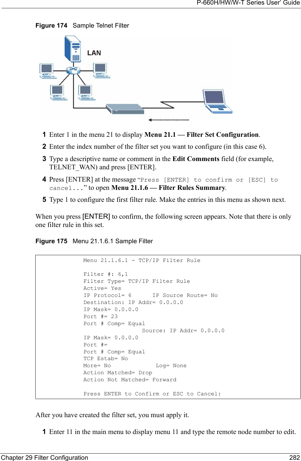 P-660H/HW/W-T Series User’ GuideChapter 29 Filter Configuration 282Figure 174   Sample Telnet Filter1Enter 1 in the menu 21 to display Menu 21.1 — Filter Set Configuration.2Enter the index number of the filter set you want to configure (in this case 6).3Type a descriptive name or comment in the Edit Comments field (for example, TELNET_WAN) and press [ENTER].4Press [ENTER] at the message “Press [ENTER] to confirm or [ESC] to cancel...” to open Menu 21.1.6 — Filter Rules Summary.5Type 1 to configure the first filter rule. Make the entries in this menu as shown next.When you press [ENTER] to confirm, the following screen appears. Note that there is only one filter rule in this set.Figure 175   Menu 21.1.6.1 Sample Filter After you have created the filter set, you must apply it.1Enter 11 in the main menu to display menu 11 and type the remote node number to edit.Menu 21.1.6.1 - TCP/IP Filter RuleFilter #: 6,1Filter Type= TCP/IP Filter RuleActive= YesIP Protocol= 6      IP Source Route= NoDestination: IP Addr= 0.0.0.0IP Mask= 0.0.0.0Port #= 23Port # Comp= Equal                 Source: IP Addr= 0.0.0.0IP Mask= 0.0.0.0Port #= Port # Comp= EqualTCP Estab= NoMore= No             Log= NoneAction Matched= DropAction Not Matched= ForwardPress ENTER to Confirm or ESC to Cancel: