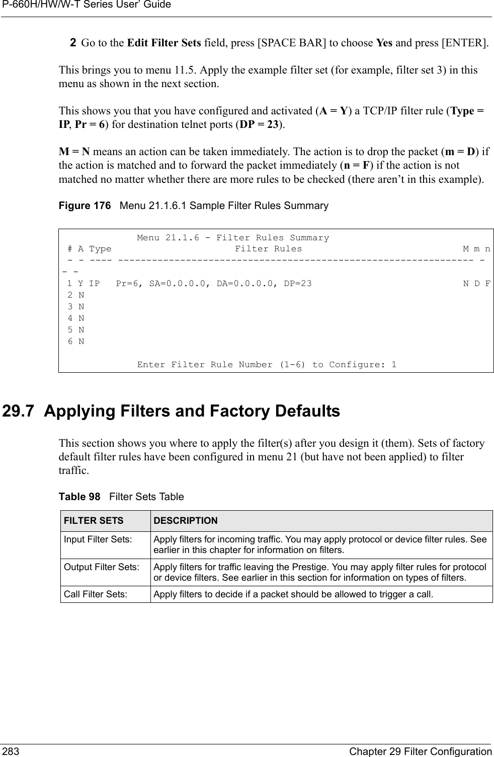 P-660H/HW/W-T Series User’ Guide283 Chapter 29 Filter Configuration2Go to the Edit Filter Sets field, press [SPACE BAR] to choose Ye s  and press [ENTER].This brings you to menu 11.5. Apply the example filter set (for example, filter set 3) in this menu as shown in the next section.This shows you that you have configured and activated (A = Y) a TCP/IP filter rule (Type = IP, Pr = 6) for destination telnet ports (DP = 23).M = N means an action can be taken immediately. The action is to drop the packet (m = D) if the action is matched and to forward the packet immediately (n = F) if the action is not matched no matter whether there are more rules to be checked (there aren’t in this example).Figure 176   Menu 21.1.6.1 Sample Filter Rules Summary29.7  Applying Filters and Factory DefaultsThis section shows you where to apply the filter(s) after you design it (them). Sets of factory default filter rules have been configured in menu 21 (but have not been applied) to filter traffic.Menu 21.1.6 - Filter Rules Summary # A Type                       Filter Rules                              M m n - - ---- --------------------------------------------------------------- - - - 1 Y IP   Pr=6, SA=0.0.0.0, DA=0.0.0.0, DP=23                             N D F 2 N 3 N 4 N 5 N 6 NEnter Filter Rule Number (1-6) to Configure: 1Table 98   Filter Sets TableFILTER SETS DESCRIPTIONInput Filter Sets: Apply filters for incoming traffic. You may apply protocol or device filter rules. See earlier in this chapter for information on filters. Output Filter Sets: Apply filters for traffic leaving the Prestige. You may apply filter rules for protocol or device filters. See earlier in this section for information on types of filters.Call Filter Sets: Apply filters to decide if a packet should be allowed to trigger a call.