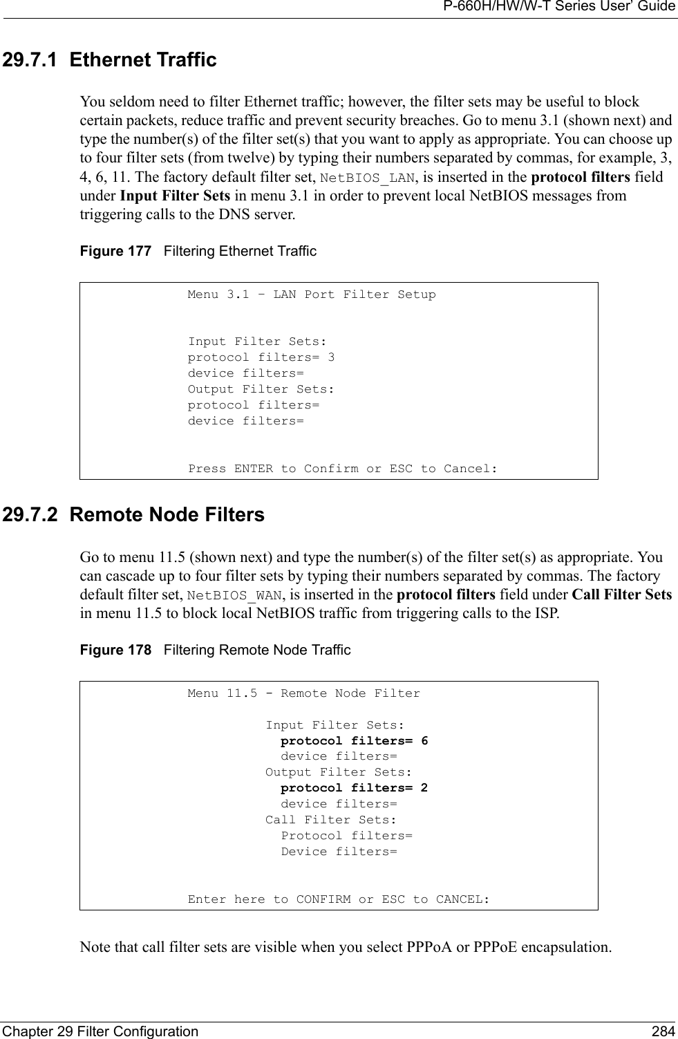 P-660H/HW/W-T Series User’ GuideChapter 29 Filter Configuration 28429.7.1  Ethernet TrafficYou seldom need to filter Ethernet traffic; however, the filter sets may be useful to block certain packets, reduce traffic and prevent security breaches. Go to menu 3.1 (shown next) and type the number(s) of the filter set(s) that you want to apply as appropriate. You can choose up to four filter sets (from twelve) by typing their numbers separated by commas, for example, 3, 4, 6, 11. The factory default filter set, NetBIOS_LAN, is inserted in the protocol filters field under Input Filter Sets in menu 3.1 in order to prevent local NetBIOS messages from triggering calls to the DNS server.Figure 177   Filtering Ethernet Traffic29.7.2  Remote Node FiltersGo to menu 11.5 (shown next) and type the number(s) of the filter set(s) as appropriate. You can cascade up to four filter sets by typing their numbers separated by commas. The factory default filter set, NetBIOS_WAN, is inserted in the protocol filters field under Call Filter Sets in menu 11.5 to block local NetBIOS traffic from triggering calls to the ISP.Figure 178   Filtering Remote Node TrafficNote that call filter sets are visible when you select PPPoA or PPPoE encapsulation. Menu 3.1 – LAN Port Filter Setup Input Filter Sets:protocol filters= 3device filters=Output Filter Sets:protocol filters=device filters=                                      Press ENTER to Confirm or ESC to Cancel: Menu 11.5 - Remote Node Filter          Input Filter Sets:            protocol filters= 6            device filters=          Output Filter Sets:            protocol filters= 2            device filters=          Call Filter Sets:            Protocol filters=            Device filters=Enter here to CONFIRM or ESC to CANCEL: