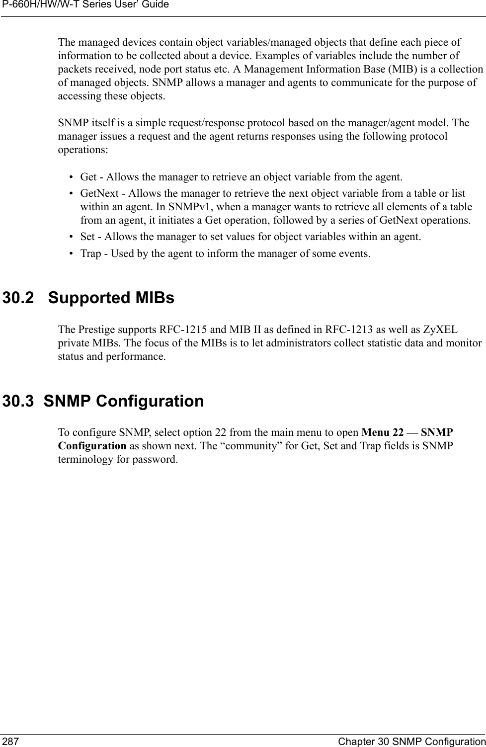 P-660H/HW/W-T Series User’ Guide287 Chapter 30 SNMP ConfigurationThe managed devices contain object variables/managed objects that define each piece of information to be collected about a device. Examples of variables include the number of packets received, node port status etc. A Management Information Base (MIB) is a collection of managed objects. SNMP allows a manager and agents to communicate for the purpose of accessing these objects.SNMP itself is a simple request/response protocol based on the manager/agent model. The manager issues a request and the agent returns responses using the following protocol operations:• Get - Allows the manager to retrieve an object variable from the agent. • GetNext - Allows the manager to retrieve the next object variable from a table or list within an agent. In SNMPv1, when a manager wants to retrieve all elements of a table from an agent, it initiates a Get operation, followed by a series of GetNext operations. • Set - Allows the manager to set values for object variables within an agent. • Trap - Used by the agent to inform the manager of some events.30.2   Supported MIBsThe Prestige supports RFC-1215 and MIB II as defined in RFC-1213 as well as ZyXEL private MIBs. The focus of the MIBs is to let administrators collect statistic data and monitor status and performance.30.3  SNMP ConfigurationTo configure SNMP, select option 22 from the main menu to open Menu 22 — SNMP Configuration as shown next. The “community” for Get, Set and Trap fields is SNMP terminology for password.
