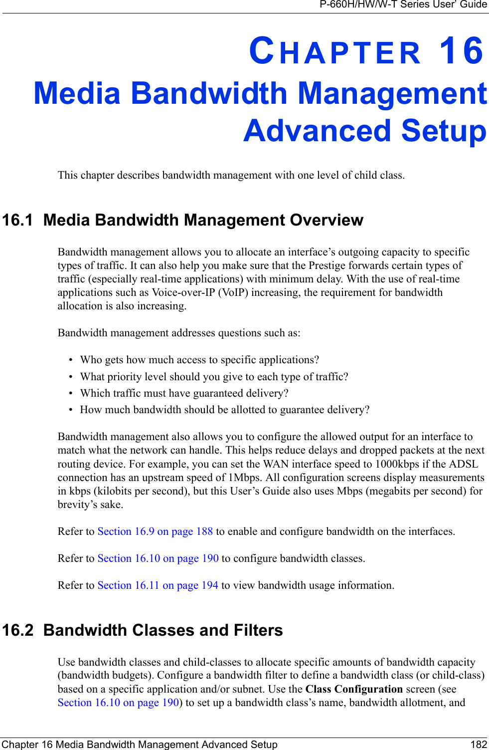 P-660H/HW/W-T Series User’ GuideChapter 16 Media Bandwidth Management Advanced Setup 182CHAPTER 16Media Bandwidth ManagementAdvanced SetupThis chapter describes bandwidth management with one level of child class.16.1  Media Bandwidth Management Overview Bandwidth management allows you to allocate an interface’s outgoing capacity to specific types of traffic. It can also help you make sure that the Prestige forwards certain types of traffic (especially real-time applications) with minimum delay. With the use of real-time applications such as Voice-over-IP (VoIP) increasing, the requirement for bandwidth allocation is also increasing. Bandwidth management addresses questions such as:• Who gets how much access to specific applications?• What priority level should you give to each type of traffic?• Which traffic must have guaranteed delivery?• How much bandwidth should be allotted to guarantee delivery?Bandwidth management also allows you to configure the allowed output for an interface to match what the network can handle. This helps reduce delays and dropped packets at the next routing device. For example, you can set the WAN interface speed to 1000kbps if the ADSL connection has an upstream speed of 1Mbps. All configuration screens display measurements in kbps (kilobits per second), but this User’s Guide also uses Mbps (megabits per second) for brevity’s sake.Refer to Section 16.9 on page 188 to enable and configure bandwidth on the interfaces. Refer to Section 16.10 on page 190 to configure bandwidth classes. Refer to Section 16.11 on page 194 to view bandwidth usage information. 16.2  Bandwidth Classes and FiltersUse bandwidth classes and child-classes to allocate specific amounts of bandwidth capacity (bandwidth budgets). Configure a bandwidth filter to define a bandwidth class (or child-class) based on a specific application and/or subnet. Use the Class Configuration screen (see Section 16.10 on page 190) to set up a bandwidth class’s name, bandwidth allotment, and 