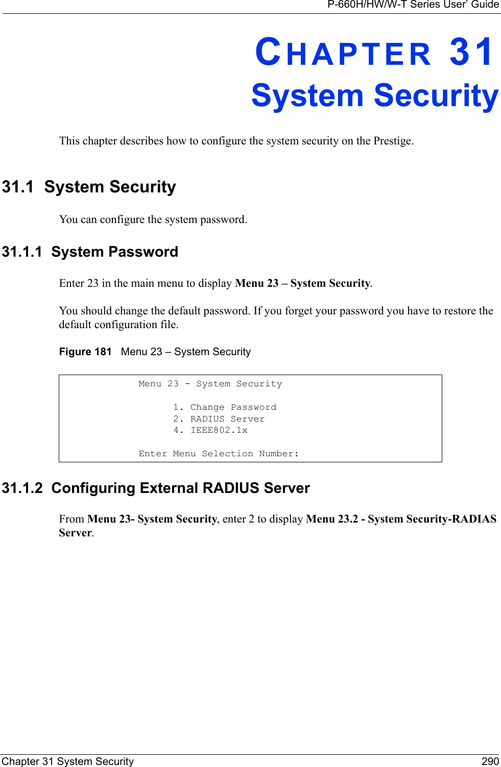 P-660H/HW/W-T Series User’ GuideChapter 31 System Security 290CHAPTER 31System SecurityThis chapter describes how to configure the system security on the Prestige.31.1  System SecurityYou can configure the system password.31.1.1  System PasswordEnter 23 in the main menu to display Menu 23 – System Security.You should change the default password. If you forget your password you have to restore the default configuration file. Figure 181   Menu 23 – System Security31.1.2  Configuring External RADIUS ServerFrom Menu 23- System Security, enter 2 to display Menu 23.2 - System Security-RADIAS Server.Menu 23 - System Security      1. Change Password      2. RADIUS Server      4. IEEE802.1xEnter Menu Selection Number: