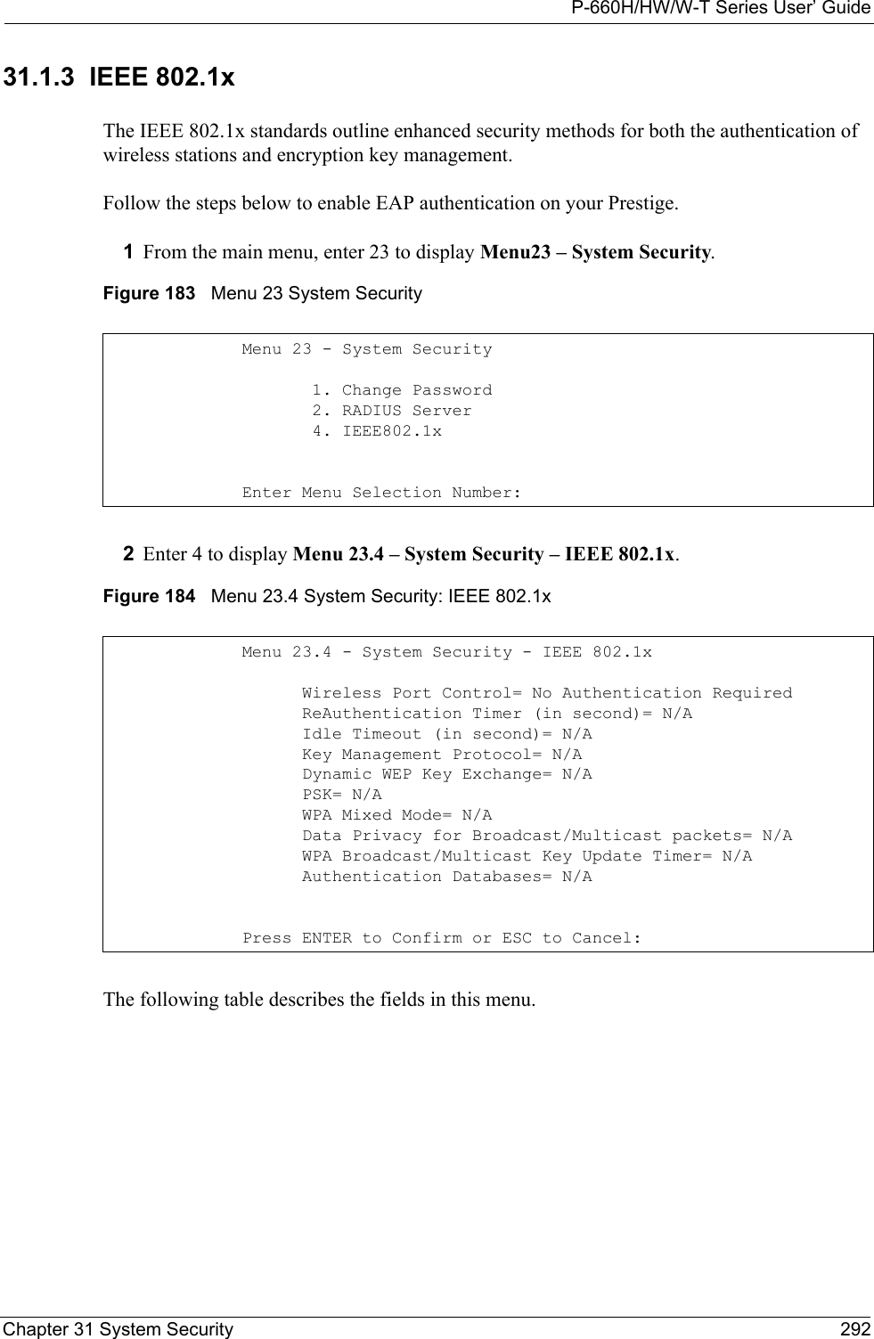 P-660H/HW/W-T Series User’ GuideChapter 31 System Security 29231.1.3  IEEE 802.1xThe IEEE 802.1x standards outline enhanced security methods for both the authentication of wireless stations and encryption key management.Follow the steps below to enable EAP authentication on your Prestige. 1From the main menu, enter 23 to display Menu23 – System Security.Figure 183   Menu 23 System Security2Enter 4 to display Menu 23.4 – System Security – IEEE 802.1x.Figure 184   Menu 23.4 System Security: IEEE 802.1xThe following table describes the fields in this menu.Menu 23 - System Security       1. Change Password       2. RADIUS Server       4. IEEE802.1xEnter Menu Selection Number:Menu 23.4 - System Security - IEEE 802.1x      Wireless Port Control= No Authentication Required      ReAuthentication Timer (in second)= N/A      Idle Timeout (in second)= N/A      Key Management Protocol= N/A      Dynamic WEP Key Exchange= N/A      PSK= N/A      WPA Mixed Mode= N/A      Data Privacy for Broadcast/Multicast packets= N/A      WPA Broadcast/Multicast Key Update Timer= N/A      Authentication Databases= N/A Press ENTER to Confirm or ESC to Cancel: