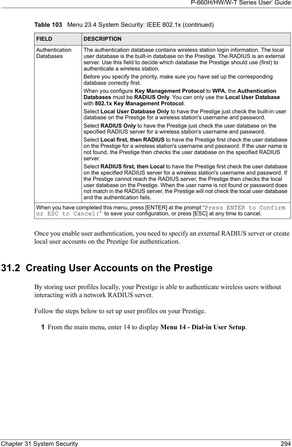 P-660H/HW/W-T Series User’ GuideChapter 31 System Security 294Once you enable user authentication, you need to specify an external RADIUS server or create local user accounts on the Prestige for authentication. 31.2  Creating User Accounts on the Prestige By storing user profiles locally, your Prestige is able to authenticate wireless users without interacting with a network RADIUS server. Follow the steps below to set up user profiles on your Prestige.1From the main menu, enter 14 to display Menu 14 - Dial-in User Setup.Authentication DatabasesThe authentication database contains wireless station login information. The local user database is the built-in database on the Prestige. The RADIUS is an external server. Use this field to decide which database the Prestige should use (first) to authenticate a wireless station.Before you specify the priority, make sure you have set up the corresponding database correctly first. When you configure Key Management Protocol to WPA, the Authentication Databases must be RADIUS Only. You can only use the Local User Database with 802.1x Key Management Protocol.Select Local User Database Only to have the Prestige just check the built-in user database on the Prestige for a wireless station&apos;s username and password. Select RADIUS Only to have the Prestige just check the user database on the specified RADIUS server for a wireless station&apos;s username and password. Select Local first, then RADIUS to have the Prestige first check the user database on the Prestige for a wireless station&apos;s username and password. If the user name is not found, the Prestige then checks the user database on the specified RADIUS server.Select RADIUS first, then Local to have the Prestige first check the user database on the specified RADIUS server for a wireless station&apos;s username and password. If the Prestige cannot reach the RADIUS server, the Prestige then checks the local user database on the Prestige. When the user name is not found or password does not match in the RADIUS server, the Prestige will not check the local user database and the authentication fails.When you have completed this menu, press [ENTER] at the prompt “Press ENTER to Confirm or ESC to Cancel:”  to save your configuration, or press [ESC] at any time to cancel.Table 103   Menu 23.4 System Security: IEEE 802.1x (continued)FIELD DESCRIPTION
