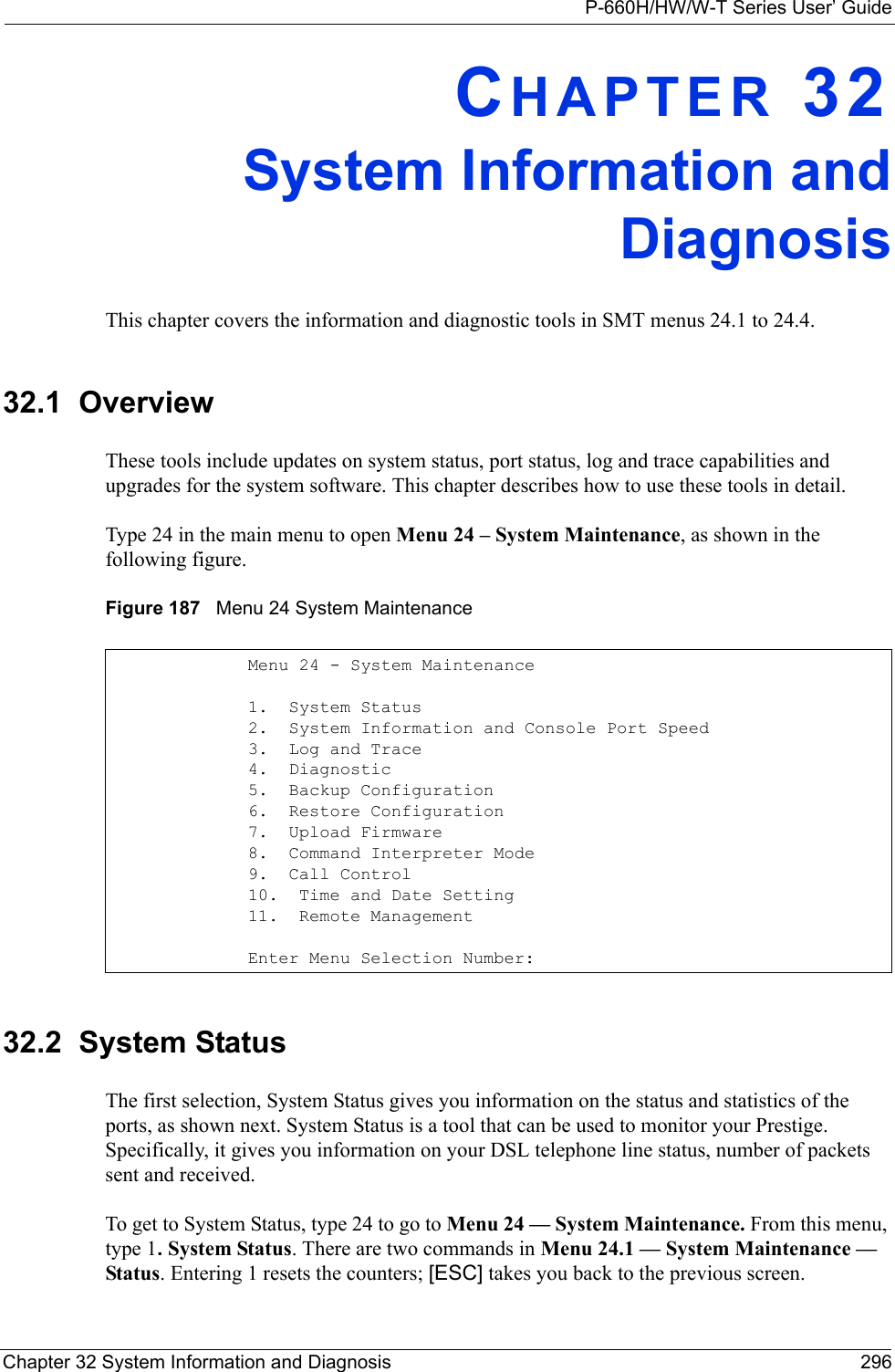 P-660H/HW/W-T Series User’ GuideChapter 32 System Information and Diagnosis 296CHAPTER 32System Information andDiagnosisThis chapter covers the information and diagnostic tools in SMT menus 24.1 to 24.4.32.1  OverviewThese tools include updates on system status, port status, log and trace capabilities and upgrades for the system software. This chapter describes how to use these tools in detail.Type 24 in the main menu to open Menu 24 – System Maintenance, as shown in the following figure.Figure 187   Menu 24 System Maintenance32.2  System StatusThe first selection, System Status gives you information on the status and statistics of the ports, as shown next. System Status is a tool that can be used to monitor your Prestige. Specifically, it gives you information on your DSL telephone line status, number of packets sent and received.To get to System Status, type 24 to go to Menu 24 — System Maintenance. From this menu, type 1. System Status. There are two commands in Menu 24.1 — System Maintenance — Status. Entering 1 resets the counters; [ESC] takes you back to the previous screen.Menu 24 - System Maintenance1.  System Status2.  System Information and Console Port Speed3.  Log and Trace4.  Diagnostic5.  Backup Configuration6.  Restore Configuration7.  Upload Firmware8.  Command Interpreter Mode9.  Call Control10.  Time and Date Setting11.  Remote Management      Enter Menu Selection Number: