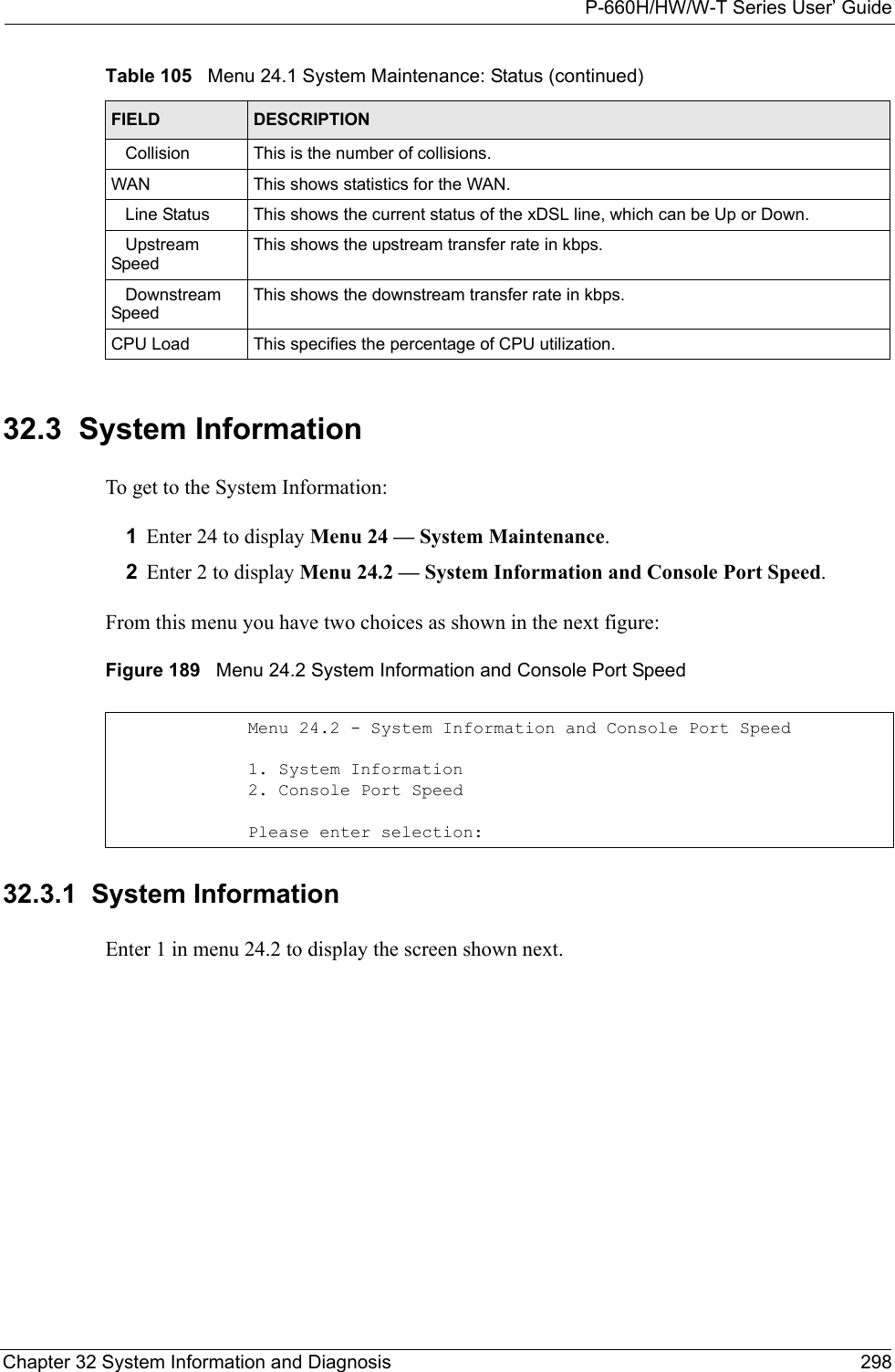 P-660H/HW/W-T Series User’ GuideChapter 32 System Information and Diagnosis 29832.3  System InformationTo get to the System Information:1Enter 24 to display Menu 24 — System Maintenance. 2Enter 2 to display Menu 24.2 — System Information and Console Port Speed. From this menu you have two choices as shown in the next figure:Figure 189   Menu 24.2 System Information and Console Port Speed32.3.1  System InformationEnter 1 in menu 24.2 to display the screen shown next.   Collision This is the number of collisions.WAN This shows statistics for the WAN.   Line Status This shows the current status of the xDSL line, which can be Up or Down.   Upstream        SpeedThis shows the upstream transfer rate in kbps.   Downstream SpeedThis shows the downstream transfer rate in kbps.CPU Load This specifies the percentage of CPU utilization.Table 105   Menu 24.1 System Maintenance: Status (continued)FIELD DESCRIPTIONMenu 24.2 - System Information and Console Port Speed     1. System Information2. Console Port SpeedPlease enter selection: