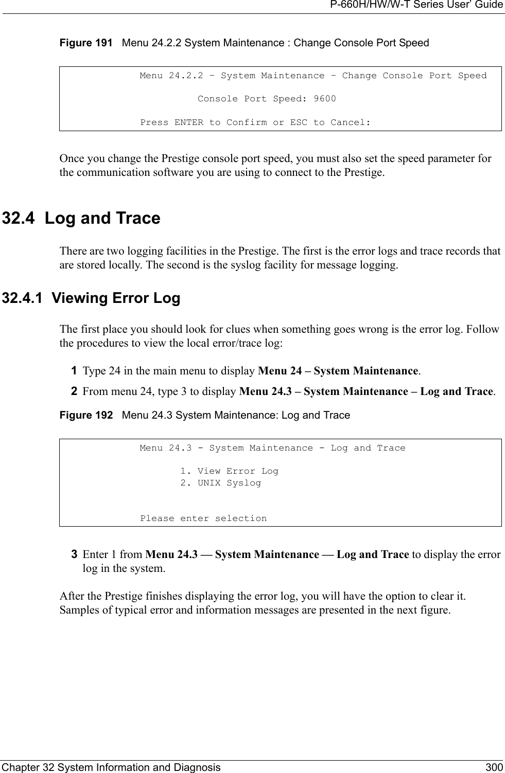 P-660H/HW/W-T Series User’ GuideChapter 32 System Information and Diagnosis 300Figure 191   Menu 24.2.2 System Maintenance : Change Console Port SpeedOnce you change the Prestige console port speed, you must also set the speed parameter for the communication software you are using to connect to the Prestige. 32.4  Log and TraceThere are two logging facilities in the Prestige. The first is the error logs and trace records that are stored locally. The second is the syslog facility for message logging.32.4.1  Viewing Error LogThe first place you should look for clues when something goes wrong is the error log. Follow the procedures to view the local error/trace log:1Type 24 in the main menu to display Menu 24 – System Maintenance.2From menu 24, type 3 to display Menu 24.3 – System Maintenance – Log and Trace.Figure 192   Menu 24.3 System Maintenance: Log and Trace3Enter 1 from Menu 24.3 — System Maintenance — Log and Trace to display the error log in the system.After the Prestige finishes displaying the error log, you will have the option to clear it. Samples of typical error and information messages are presented in the next figure.Menu 24.2.2 – System Maintenance – Change Console Port Speed          Console Port Speed: 9600Press ENTER to Confirm or ESC to Cancel:Menu 24.3 - System Maintenance - Log and Trace       1. View Error Log       2. UNIX SyslogPlease enter selection