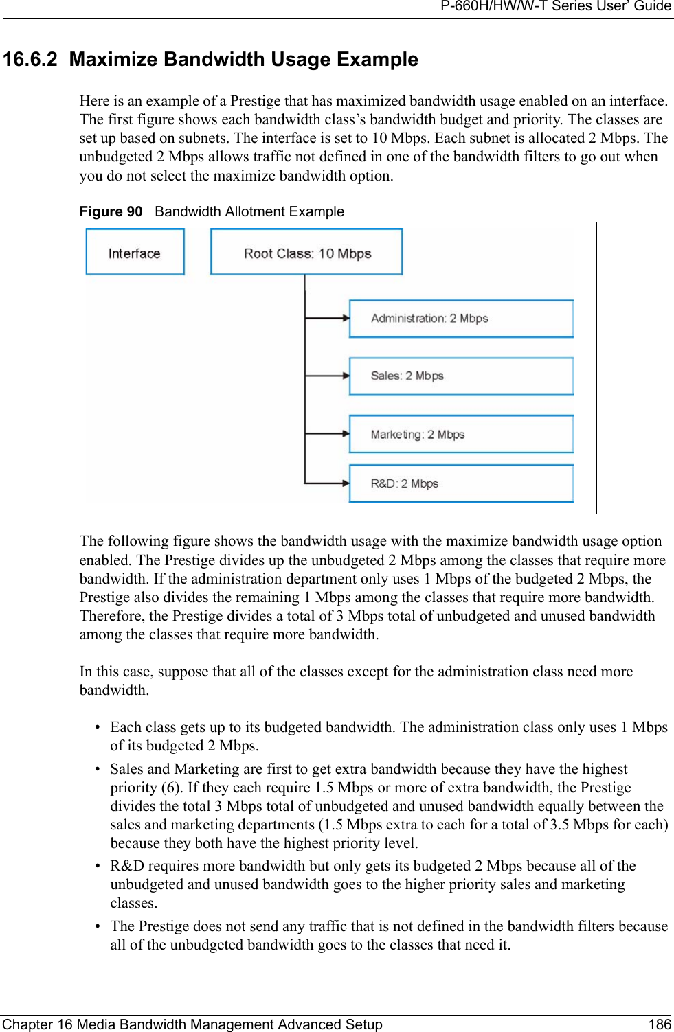 P-660H/HW/W-T Series User’ GuideChapter 16 Media Bandwidth Management Advanced Setup 18616.6.2  Maximize Bandwidth Usage ExampleHere is an example of a Prestige that has maximized bandwidth usage enabled on an interface. The first figure shows each bandwidth class’s bandwidth budget and priority. The classes are set up based on subnets. The interface is set to 10 Mbps. Each subnet is allocated 2 Mbps. The unbudgeted 2 Mbps allows traffic not defined in one of the bandwidth filters to go out when you do not select the maximize bandwidth option.Figure 90   Bandwidth Allotment ExampleThe following figure shows the bandwidth usage with the maximize bandwidth usage option enabled. The Prestige divides up the unbudgeted 2 Mbps among the classes that require more bandwidth. If the administration department only uses 1 Mbps of the budgeted 2 Mbps, the Prestige also divides the remaining 1 Mbps among the classes that require more bandwidth. Therefore, the Prestige divides a total of 3 Mbps total of unbudgeted and unused bandwidth among the classes that require more bandwidth. In this case, suppose that all of the classes except for the administration class need more bandwidth.• Each class gets up to its budgeted bandwidth. The administration class only uses 1 Mbps of its budgeted 2 Mbps. • Sales and Marketing are first to get extra bandwidth because they have the highest priority (6). If they each require 1.5 Mbps or more of extra bandwidth, the Prestige divides the total 3 Mbps total of unbudgeted and unused bandwidth equally between the sales and marketing departments (1.5 Mbps extra to each for a total of 3.5 Mbps for each) because they both have the highest priority level. • R&amp;D requires more bandwidth but only gets its budgeted 2 Mbps because all of the unbudgeted and unused bandwidth goes to the higher priority sales and marketing classes. • The Prestige does not send any traffic that is not defined in the bandwidth filters because all of the unbudgeted bandwidth goes to the classes that need it. 