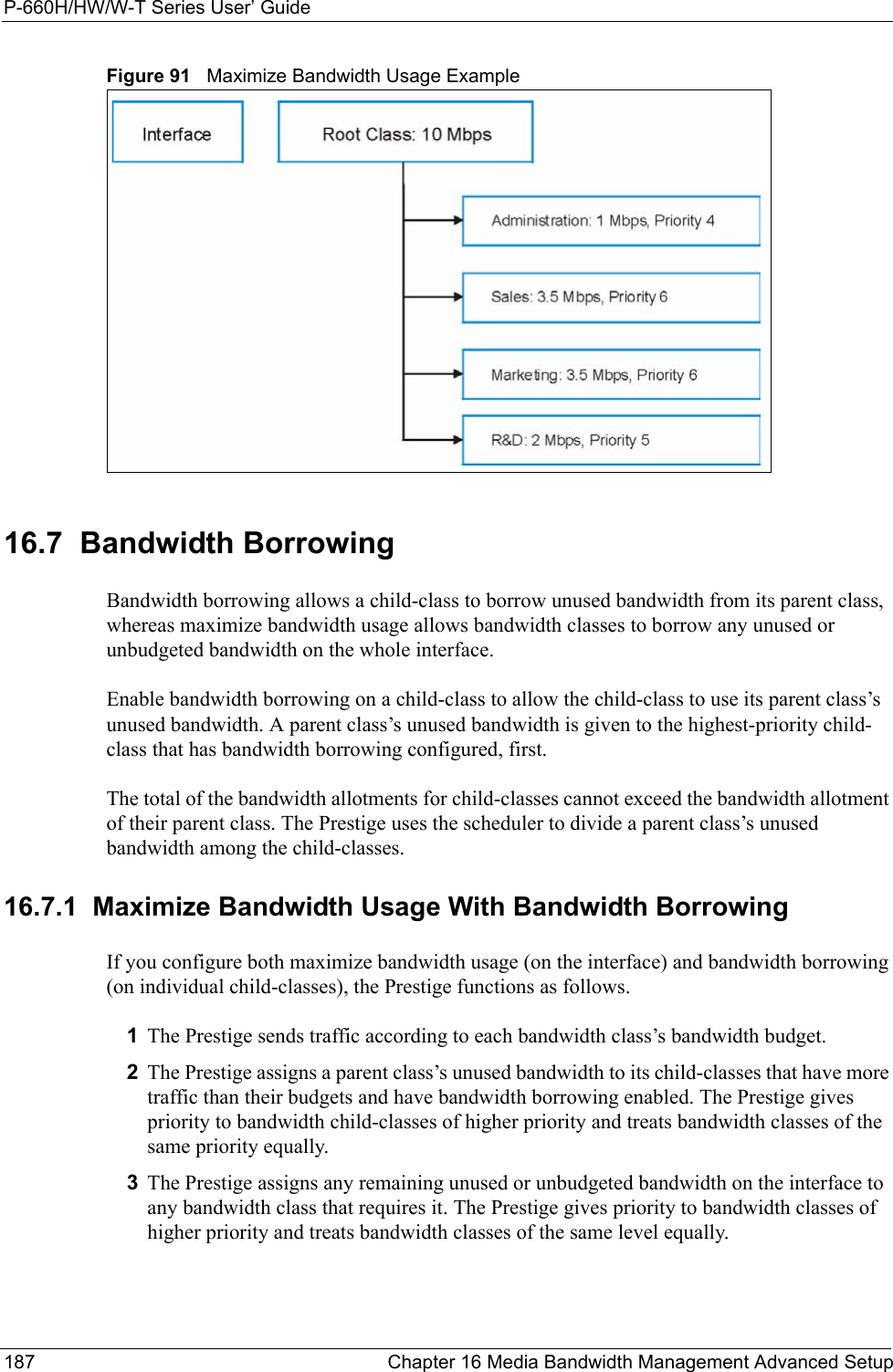 P-660H/HW/W-T Series User’ Guide187 Chapter 16 Media Bandwidth Management Advanced SetupFigure 91   Maximize Bandwidth Usage Example16.7  Bandwidth BorrowingBandwidth borrowing allows a child-class to borrow unused bandwidth from its parent class, whereas maximize bandwidth usage allows bandwidth classes to borrow any unused or unbudgeted bandwidth on the whole interface.Enable bandwidth borrowing on a child-class to allow the child-class to use its parent class’s unused bandwidth. A parent class’s unused bandwidth is given to the highest-priority child-class that has bandwidth borrowing configured, first.The total of the bandwidth allotments for child-classes cannot exceed the bandwidth allotment of their parent class. The Prestige uses the scheduler to divide a parent class’s unused bandwidth among the child-classes. 16.7.1  Maximize Bandwidth Usage With Bandwidth BorrowingIf you configure both maximize bandwidth usage (on the interface) and bandwidth borrowing (on individual child-classes), the Prestige functions as follows.1The Prestige sends traffic according to each bandwidth class’s bandwidth budget.2The Prestige assigns a parent class’s unused bandwidth to its child-classes that have more traffic than their budgets and have bandwidth borrowing enabled. The Prestige gives priority to bandwidth child-classes of higher priority and treats bandwidth classes of the same priority equally.3The Prestige assigns any remaining unused or unbudgeted bandwidth on the interface to any bandwidth class that requires it. The Prestige gives priority to bandwidth classes of higher priority and treats bandwidth classes of the same level equally.