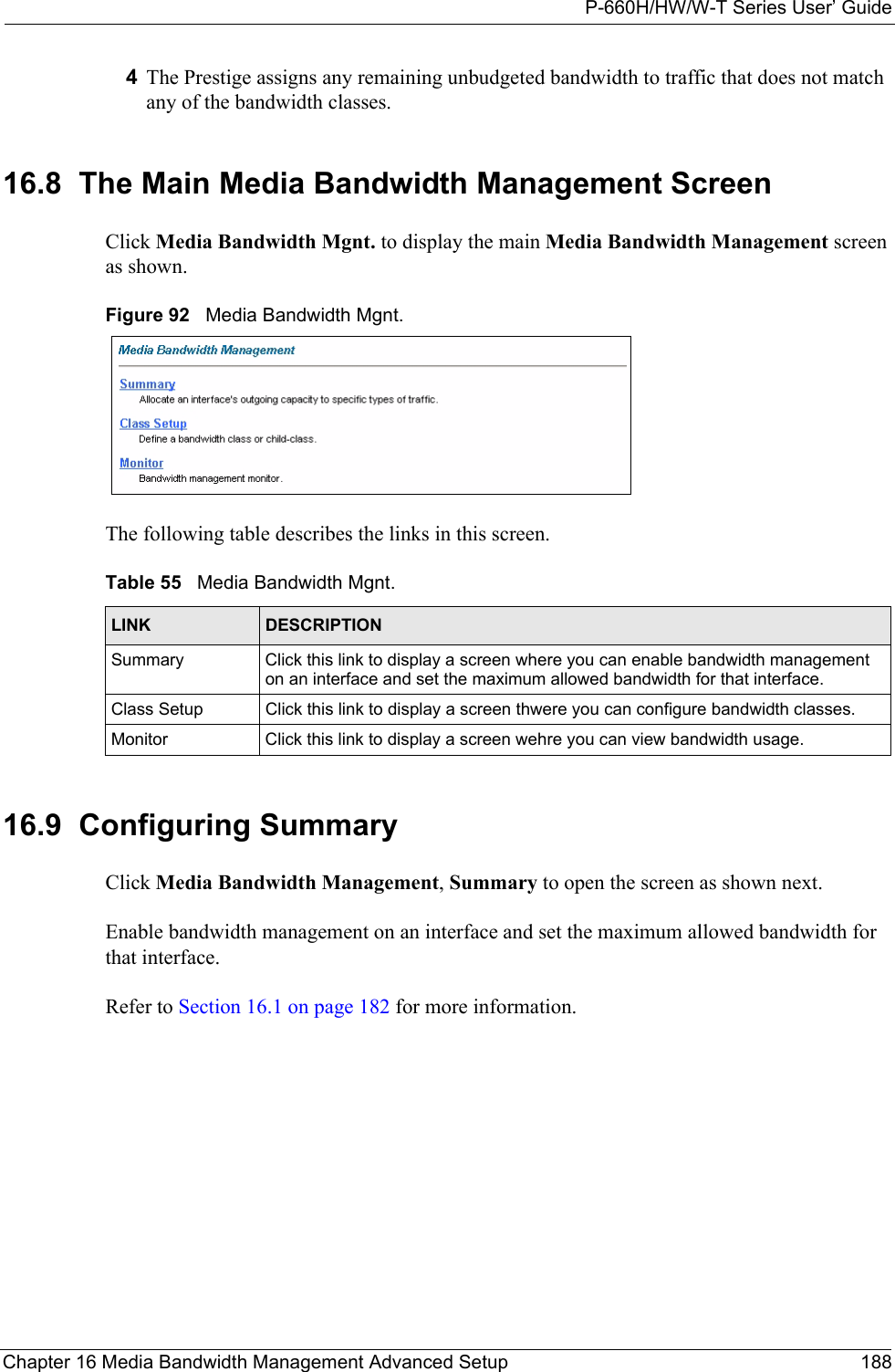 P-660H/HW/W-T Series User’ GuideChapter 16 Media Bandwidth Management Advanced Setup 1884The Prestige assigns any remaining unbudgeted bandwidth to traffic that does not match any of the bandwidth classes.16.8  The Main Media Bandwidth Management Screen Click Media Bandwidth Mgnt. to display the main Media Bandwidth Management screen as shown. Figure 92   Media Bandwidth Mgnt. The following table describes the links in this screen. 16.9  Configuring Summary Click Media Bandwidth Management, Summary to open the screen as shown next. Enable bandwidth management on an interface and set the maximum allowed bandwidth for that interface. Refer to Section 16.1 on page 182 for more information. Table 55   Media Bandwidth Mgnt. LINK DESCRIPTIONSummary  Click this link to display a screen where you can enable bandwidth management on an interface and set the maximum allowed bandwidth for that interface. Class Setup Click this link to display a screen thwere you can configure bandwidth classes. Monitor Click this link to display a screen wehre you can view bandwidth usage. 