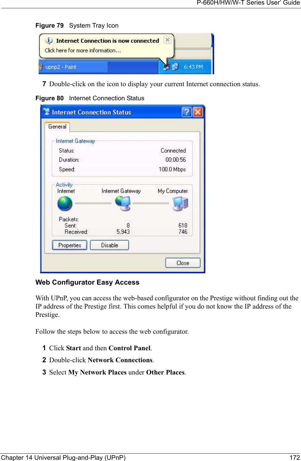 P-660H/HW/W-T Series User’ GuideChapter 14 Universal Plug-and-Play (UPnP) 172Figure 79   System Tray Icon7Double-click on the icon to display your current Internet connection status.Figure 80   Internet Connection StatusWeb Configurator Easy AccessWith UPnP, you can access the web-based configurator on the Prestige without finding out the IP address of the Prestige first. This comes helpful if you do not know the IP address of the Prestige.Follow the steps below to access the web configurator.1Click Start and then Control Panel. 2Double-click Network Connections. 3Select My Network Places under Other Places. 