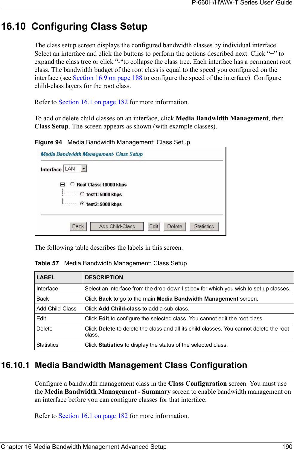 P-660H/HW/W-T Series User’ GuideChapter 16 Media Bandwidth Management Advanced Setup 19016.10  Configuring Class Setup  The class setup screen displays the configured bandwidth classes by individual interface. Select an interface and click the buttons to perform the actions described next. Click “+” to expand the class tree or click “-“to collapse the class tree. Each interface has a permanent root class. The bandwidth budget of the root class is equal to the speed you configured on the interface (see Section 16.9 on page 188 to configure the speed of the interface). Configure child-class layers for the root class. Refer to Section 16.1 on page 182 for more information. To add or delete child classes on an interface, click Media Bandwidth Management, then Class Setup. The screen appears as shown (with example classes).Figure 94   Media Bandwidth Management: Class SetupThe following table describes the labels in this screen.   16.10.1  Media Bandwidth Management Class Configuration   Configure a bandwidth management class in the Class Configuration screen. You must use the Media Bandwidth Management - Summary screen to enable bandwidth management on an interface before you can configure classes for that interface.Refer to Section 16.1 on page 182 for more information. Table 57   Media Bandwidth Management: Class SetupLABEL DESCRIPTIONInterface Select an interface from the drop-down list box for which you wish to set up classes. Back Click Back to go to the main Media Bandwidth Management screen.Add Child-Class Click Add Child-class to add a sub-class. Edit Click Edit to configure the selected class. You cannot edit the root class.Delete Click Delete to delete the class and all its child-classes. You cannot delete the root class.Statistics Click Statistics to display the status of the selected class.
