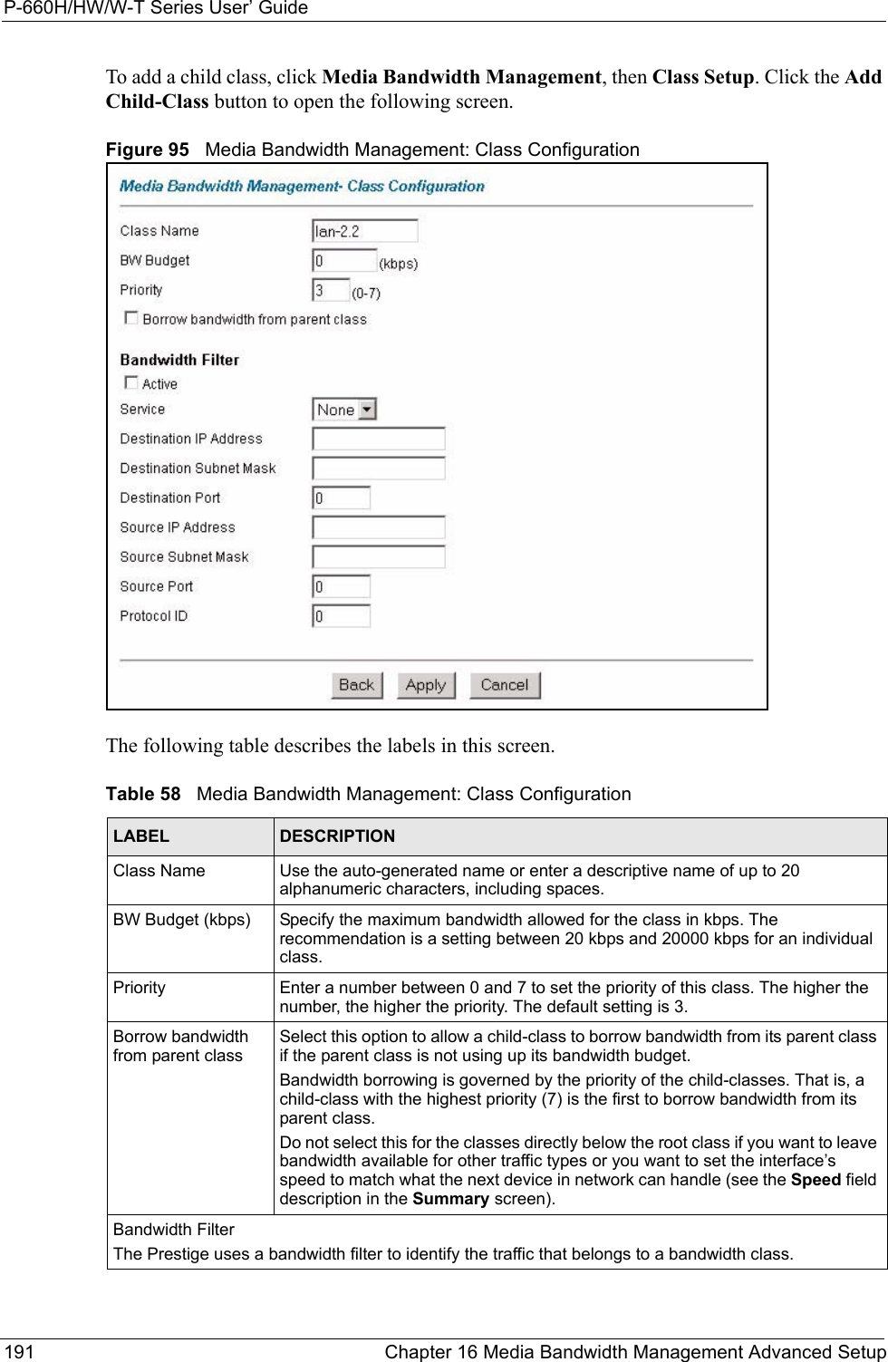 P-660H/HW/W-T Series User’ Guide191 Chapter 16 Media Bandwidth Management Advanced SetupTo add a child class, click Media Bandwidth Management, then Class Setup. Click the Add Child-Class button to open the following screen.Figure 95   Media Bandwidth Management: Class ConfigurationThe following table describes the labels in this screen.  Table 58   Media Bandwidth Management: Class ConfigurationLABEL DESCRIPTIONClass Name Use the auto-generated name or enter a descriptive name of up to 20 alphanumeric characters, including spaces.BW Budget (kbps) Specify the maximum bandwidth allowed for the class in kbps. The recommendation is a setting between 20 kbps and 20000 kbps for an individual class. Priority Enter a number between 0 and 7 to set the priority of this class. The higher the number, the higher the priority. The default setting is 3.Borrow bandwidth from parent class Select this option to allow a child-class to borrow bandwidth from its parent class if the parent class is not using up its bandwidth budget. Bandwidth borrowing is governed by the priority of the child-classes. That is, a child-class with the highest priority (7) is the first to borrow bandwidth from its parent class. Do not select this for the classes directly below the root class if you want to leave bandwidth available for other traffic types or you want to set the interface’s speed to match what the next device in network can handle (see the Speed field description in the Summary screen).Bandwidth FilterThe Prestige uses a bandwidth filter to identify the traffic that belongs to a bandwidth class.