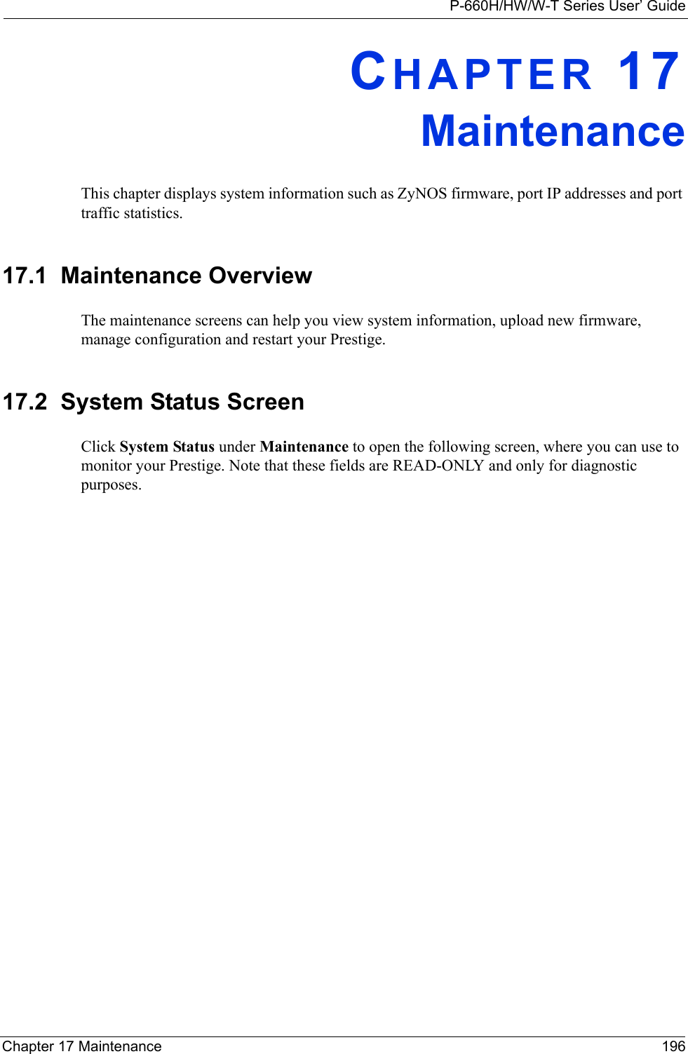 P-660H/HW/W-T Series User’ GuideChapter 17 Maintenance 196CHAPTER 17MaintenanceThis chapter displays system information such as ZyNOS firmware, port IP addresses and port traffic statistics.17.1  Maintenance OverviewThe maintenance screens can help you view system information, upload new firmware, manage configuration and restart your Prestige. 17.2  System Status Screen Click System Status under Maintenance to open the following screen, where you can use to monitor your Prestige. Note that these fields are READ-ONLY and only for diagnostic purposes.