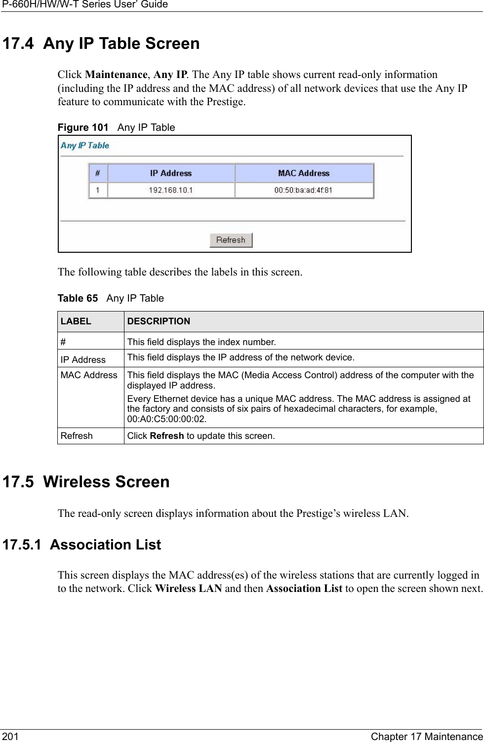 P-660H/HW/W-T Series User’ Guide201 Chapter 17 Maintenance17.4  Any IP Table Screen Click Maintenance, Any IP. The Any IP table shows current read-only information (including the IP address and the MAC address) of all network devices that use the Any IP feature to communicate with the Prestige. Figure 101   Any IP TableThe following table describes the labels in this screen.  17.5  Wireless Screen The read-only screen displays information about the Prestige’s wireless LAN.17.5.1  Association List This screen displays the MAC address(es) of the wireless stations that are currently logged in to the network. Click Wireless LAN and then Association List to open the screen shown next.Table 65   Any IP TableLABEL DESCRIPTION#This field displays the index number. IP Address This field displays the IP address of the network device. MAC Address This field displays the MAC (Media Access Control) address of the computer with the displayed IP address.Every Ethernet device has a unique MAC address. The MAC address is assigned at the factory and consists of six pairs of hexadecimal characters, for example, 00:A0:C5:00:00:02.Refresh Click Refresh to update this screen. 
