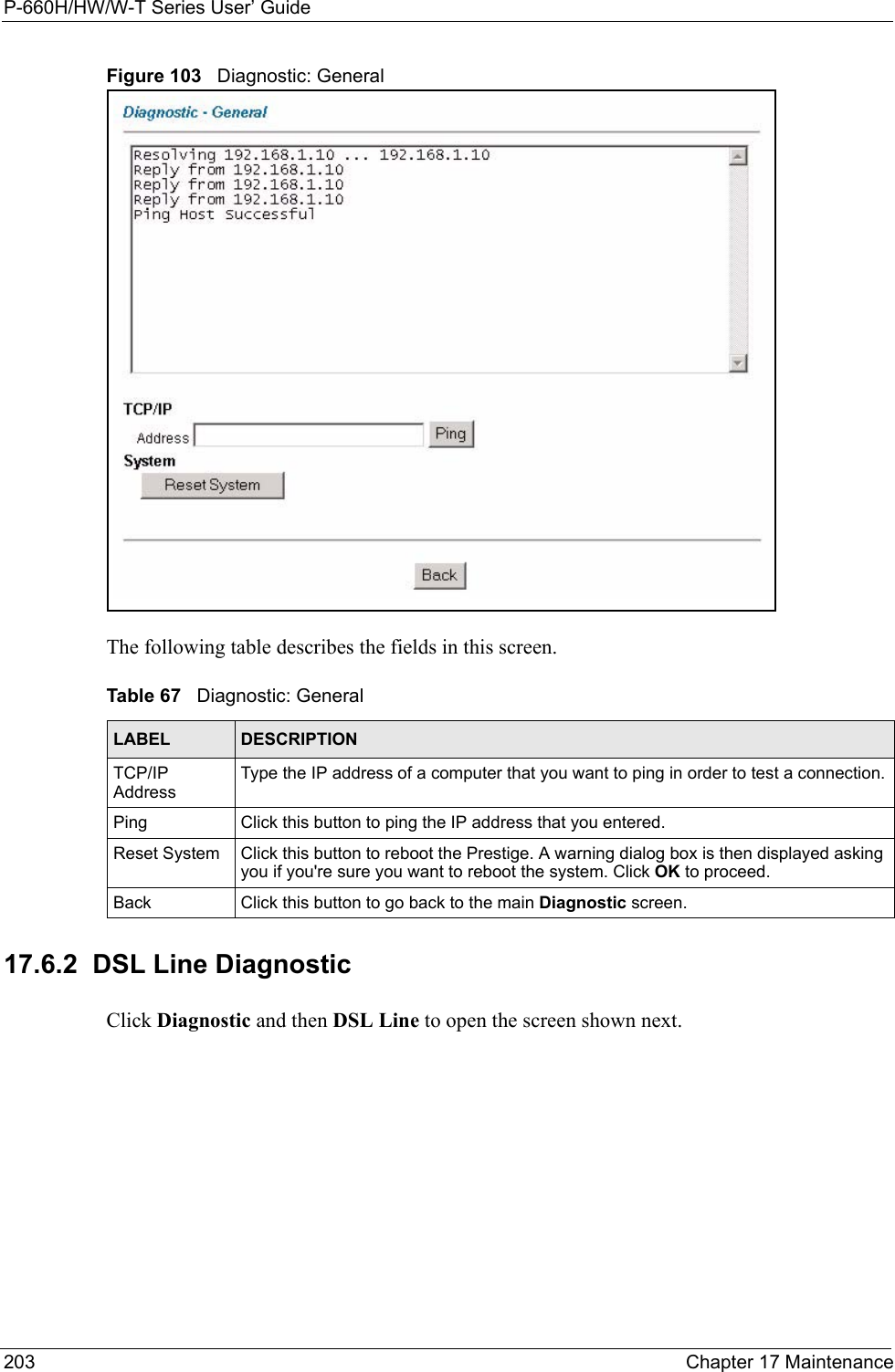 P-660H/HW/W-T Series User’ Guide203 Chapter 17 MaintenanceFigure 103   Diagnostic: GeneralThe following table describes the fields in this screen. 17.6.2  DSL Line Diagnostic   Click Diagnostic and then DSL Line to open the screen shown next.Table 67   Diagnostic: GeneralLABEL DESCRIPTIONTCP/IP AddressType the IP address of a computer that you want to ping in order to test a connection.Ping Click this button to ping the IP address that you entered.Reset System  Click this button to reboot the Prestige. A warning dialog box is then displayed asking you if you&apos;re sure you want to reboot the system. Click OK to proceed.Back Click this button to go back to the main Diagnostic screen.