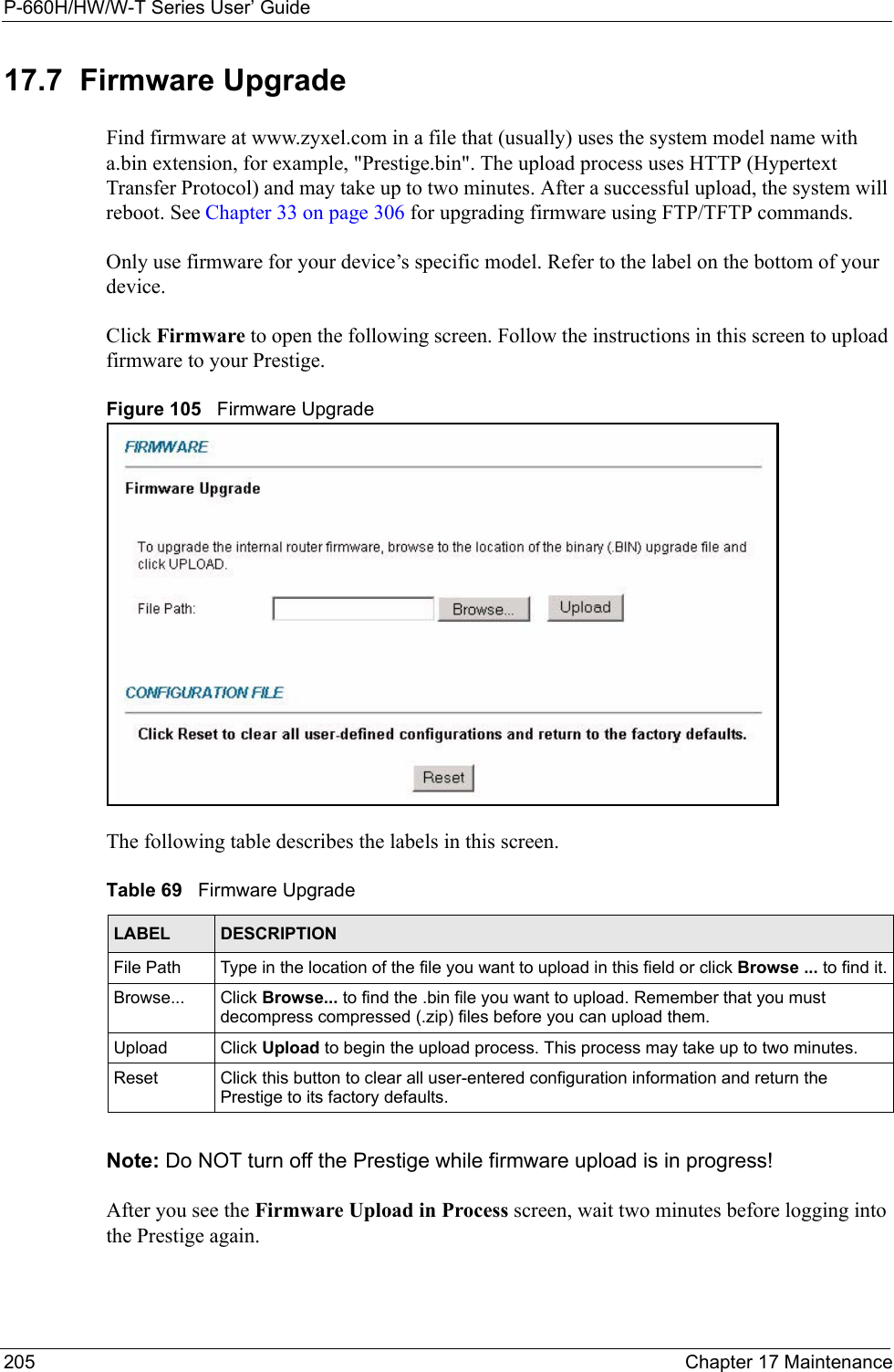 P-660H/HW/W-T Series User’ Guide205 Chapter 17 Maintenance17.7  Firmware Upgrade Find firmware at www.zyxel.com in a file that (usually) uses the system model name with a.bin extension, for example, &quot;Prestige.bin&quot;. The upload process uses HTTP (Hypertext Transfer Protocol) and may take up to two minutes. After a successful upload, the system will reboot. See Chapter 33 on page 306 for upgrading firmware using FTP/TFTP commands.Only use firmware for your device’s specific model. Refer to the label on the bottom of your device.Click Firmware to open the following screen. Follow the instructions in this screen to upload firmware to your Prestige. Figure 105   Firmware UpgradeThe following table describes the labels in this screen. Note: Do NOT turn off the Prestige while firmware upload is in progress!After you see the Firmware Upload in Process screen, wait two minutes before logging into the Prestige again. Table 69   Firmware UpgradeLABEL DESCRIPTIONFile Path  Type in the location of the file you want to upload in this field or click Browse ... to find it.Browse...  Click Browse... to find the .bin file you want to upload. Remember that you must decompress compressed (.zip) files before you can upload them. Upload  Click Upload to begin the upload process. This process may take up to two minutes.Reset Click this button to clear all user-entered configuration information and return the Prestige to its factory defaults.