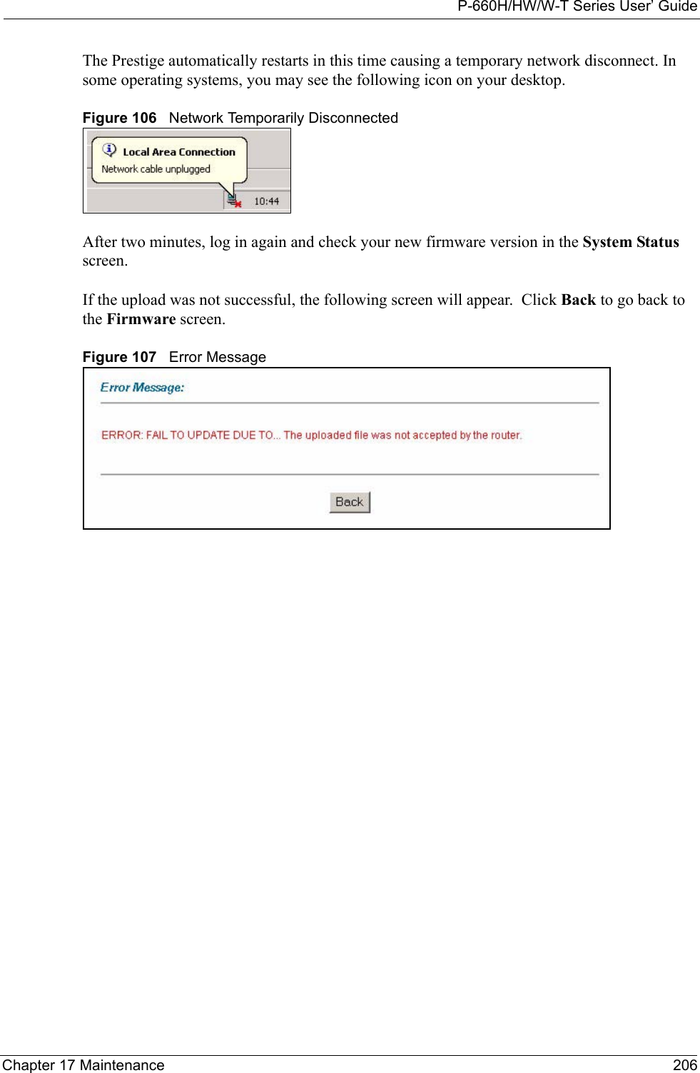 P-660H/HW/W-T Series User’ GuideChapter 17 Maintenance 206The Prestige automatically restarts in this time causing a temporary network disconnect. In some operating systems, you may see the following icon on your desktop.Figure 106   Network Temporarily DisconnectedAfter two minutes, log in again and check your new firmware version in the System Status screen.If the upload was not successful, the following screen will appear.  Click Back to go back to the Firmware screen.Figure 107   Error Message