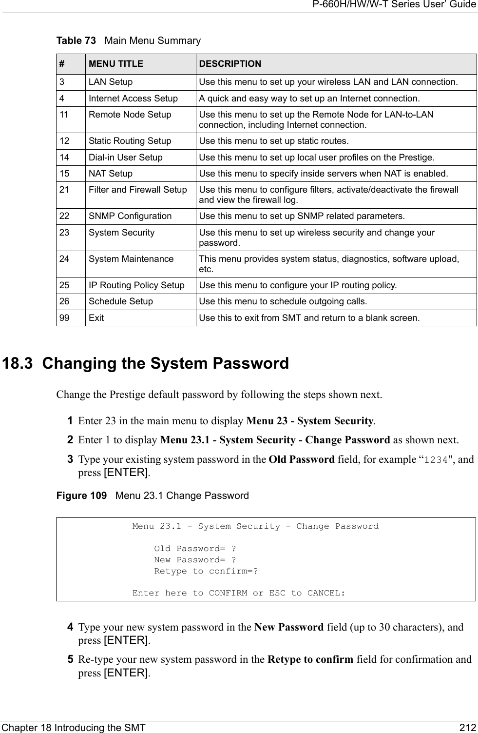 P-660H/HW/W-T Series User’ GuideChapter 18 Introducing the SMT 21218.3  Changing the System PasswordChange the Prestige default password by following the steps shown next. 1Enter 23 in the main menu to display Menu 23 - System Security.2Enter 1 to display Menu 23.1 - System Security - Change Password as shown next.3Type your existing system password in the Old Password field, for example “1234&quot;, and press [ENTER].Figure 109   Menu 23.1 Change Password4Type your new system password in the New Password field (up to 30 characters), and press [ENTER].5Re-type your new system password in the Retype to confirm field for confirmation and press [ENTER].3 LAN Setup Use this menu to set up your wireless LAN and LAN connection.4 Internet Access Setup A quick and easy way to set up an Internet connection.11 Remote Node Setup Use this menu to set up the Remote Node for LAN-to-LAN connection, including Internet connection.12 Static Routing Setup Use this menu to set up static routes. 14 Dial-in User Setup Use this menu to set up local user profiles on the Prestige.15 NAT Setup Use this menu to specify inside servers when NAT is enabled.21 Filter and Firewall Setup  Use this menu to configure filters, activate/deactivate the firewall and view the firewall log.22 SNMP Configuration  Use this menu to set up SNMP related parameters.23 System Security Use this menu to set up wireless security and change your password.24 System Maintenance This menu provides system status, diagnostics, software upload, etc.25 IP Routing Policy Setup Use this menu to configure your IP routing policy.26 Schedule Setup Use this menu to schedule outgoing calls.99 Exit Use this to exit from SMT and return to a blank screen.Table 73   Main Menu Summary#MENU TITLE DESCRIPTIONMenu 23.1 - System Security - Change Password    Old Password= ?    New Password= ?    Retype to confirm=?Enter here to CONFIRM or ESC to CANCEL: