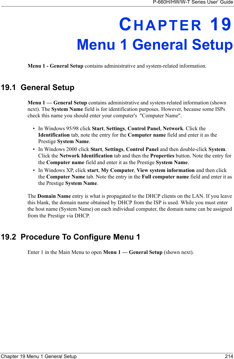 P-660H/HW/W-T Series User’ GuideChapter 19 Menu 1 General Setup 214CHAPTER 19Menu 1 General SetupMenu 1 - General Setup contains administrative and system-related information.19.1  General SetupMenu 1 — General Setup contains administrative and system-related information (shown next). The System Name field is for identification purposes. However, because some ISPs check this name you should enter your computer&apos;s  &quot;Computer Name&quot;. • In Windows 95/98 click Start, Settings, Control Panel, Network. Click the Identification tab, note the entry for the Computer name field and enter it as the Prestige System Name.• In Windows 2000 click Start, Settings, Control Panel and then double-click System. Click the Network Identification tab and then the Properties button. Note the entry for the Computer name field and enter it as the Prestige System Name.• In Windows XP, click start, My Computer, View system information and then click the Computer Name tab. Note the entry in the Full computer name field and enter it as the Prestige System Name.The Domain Name entry is what is propagated to the DHCP clients on the LAN. If you leave this blank, the domain name obtained by DHCP from the ISP is used. While you must enter the host name (System Name) on each individual computer, the domain name can be assigned from the Prestige via DHCP.19.2  Procedure To Configure Menu 1Enter 1 in the Main Menu to open Menu 1 — General Setup (shown next).