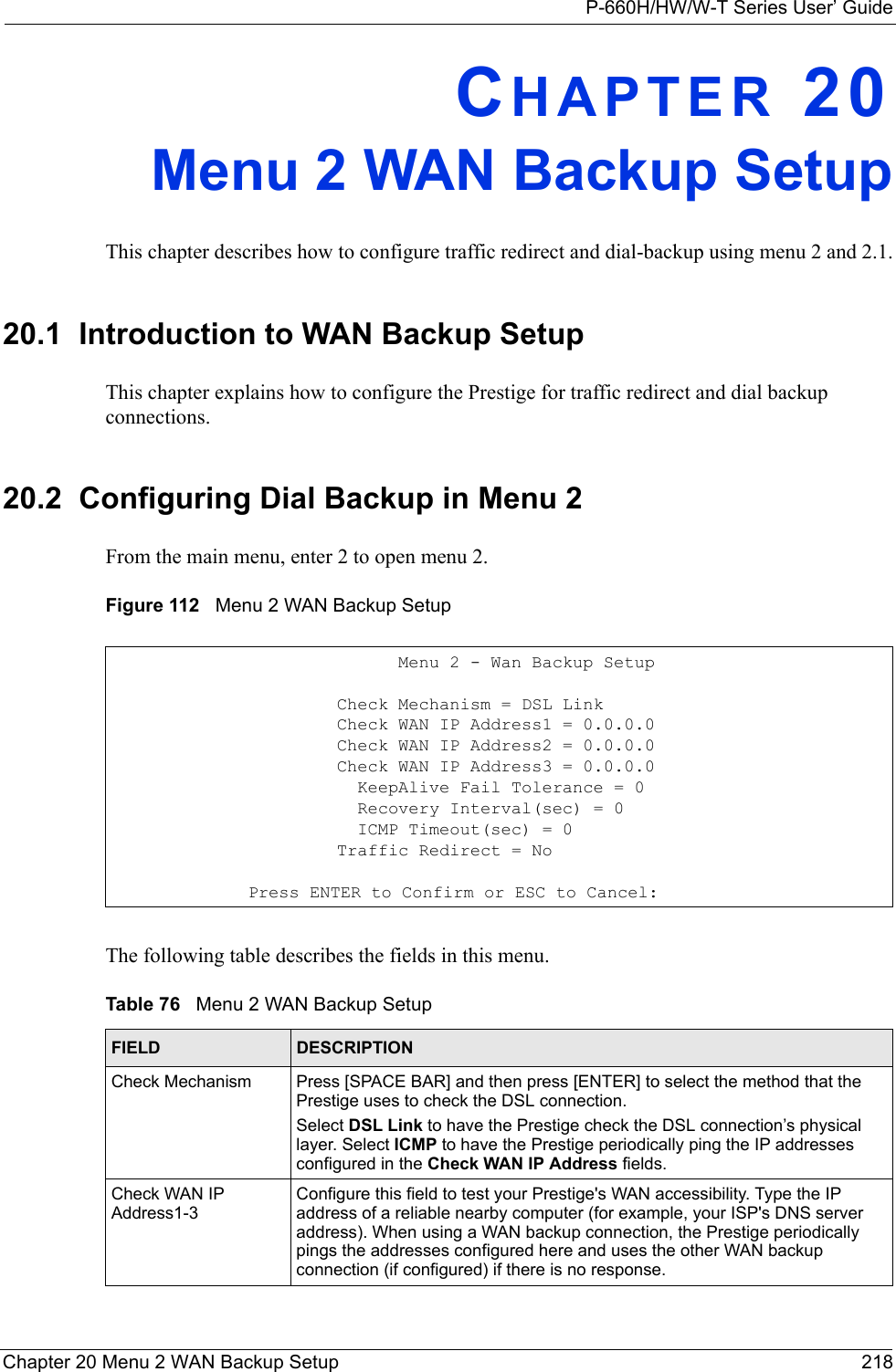 P-660H/HW/W-T Series User’ GuideChapter 20 Menu 2 WAN Backup Setup 218CHAPTER 20Menu 2 WAN Backup SetupThis chapter describes how to configure traffic redirect and dial-backup using menu 2 and 2.1.20.1  Introduction to WAN Backup SetupThis chapter explains how to configure the Prestige for traffic redirect and dial backup connections.20.2  Configuring Dial Backup in Menu 2From the main menu, enter 2 to open menu 2.Figure 112   Menu 2 WAN Backup SetupThe following table describes the fields in this menu.                            Menu 2 - Wan Backup Setup                      Check Mechanism = DSL Link                      Check WAN IP Address1 = 0.0.0.0                      Check WAN IP Address2 = 0.0.0.0                      Check WAN IP Address3 = 0.0.0.0                        KeepAlive Fail Tolerance = 0                        Recovery Interval(sec) = 0                        ICMP Timeout(sec) = 0                      Traffic Redirect = No              Press ENTER to Confirm or ESC to Cancel:Table 76   Menu 2 WAN Backup SetupFIELD DESCRIPTIONCheck Mechanism Press [SPACE BAR] and then press [ENTER] to select the method that the Prestige uses to check the DSL connection.Select DSL Link to have the Prestige check the DSL connection’s physical layer. Select ICMP to have the Prestige periodically ping the IP addresses configured in the Check WAN IP Address fields.Check WAN IP Address1-3Configure this field to test your Prestige&apos;s WAN accessibility. Type the IP address of a reliable nearby computer (for example, your ISP&apos;s DNS server address). When using a WAN backup connection, the Prestige periodically pings the addresses configured here and uses the other WAN backup connection (if configured) if there is no response.