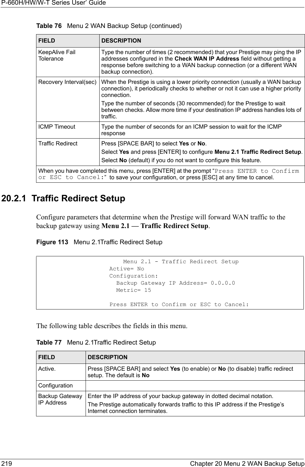 P-660H/HW/W-T Series User’ Guide219 Chapter 20 Menu 2 WAN Backup Setup20.2.1  Traffic Redirect SetupConfigure parameters that determine when the Prestige will forward WAN traffic to the backup gateway using Menu 2.1 — Traffic Redirect Setup. Figure 113   Menu 2.1Traffic Redirect SetupThe following table describes the fields in this menu.KeepAlive Fail ToleranceType the number of times (2 recommended) that your Prestige may ping the IP addresses configured in the Check WAN IP Address field without getting a response before switching to a WAN backup connection (or a different WAN backup connection).Recovery Interval(sec) When the Prestige is using a lower priority connection (usually a WAN backup connection), it periodically checks to whether or not it can use a higher priority connection.Type the number of seconds (30 recommended) for the Prestige to wait between checks. Allow more time if your destination IP address handles lots of traffic.ICMP Timeout Type the number of seconds for an ICMP session to wait for the ICMP responseTraffic Redirect Press [SPACE BAR] to select Yes or No. Select Yes and press [ENTER] to configure Menu 2.1 Traffic Redirect Setup.Select No (default) if you do not want to configure this feature. When you have completed this menu, press [ENTER] at the prompt “Press ENTER to Confirm or ESC to Cancel:”  to save your configuration, or press [ESC] at any time to cancel.Table 76   Menu 2 WAN Backup Setup (continued)FIELD DESCRIPTION           Menu 2.1 - Traffic Redirect Setup       Active= No       Configuration:         Backup Gateway IP Address= 0.0.0.0         Metric= 15       Press ENTER to Confirm or ESC to Cancel:Table 77   Menu 2.1Traffic Redirect SetupFIELD DESCRIPTIONActive. Press [SPACE BAR] and select Yes (to enable) or No (to disable) traffic redirect setup. The default is NoConfigurationBackup Gateway IP AddressEnter the IP address of your backup gateway in dotted decimal notation.The Prestige automatically forwards traffic to this IP address if the Prestige’s Internet connection terminates. 