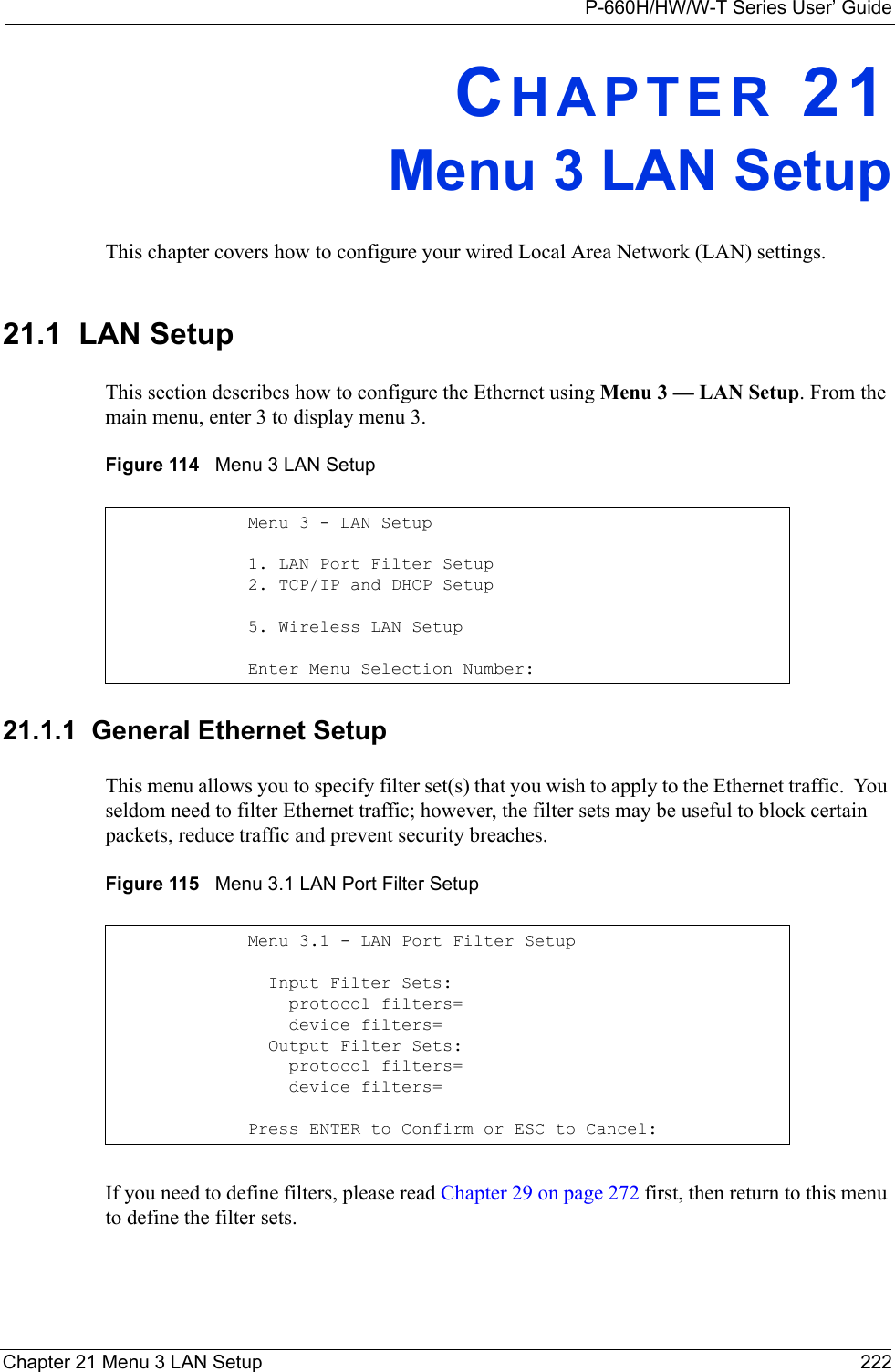 P-660H/HW/W-T Series User’ GuideChapter 21 Menu 3 LAN Setup 222CHAPTER 21Menu 3 LAN SetupThis chapter covers how to configure your wired Local Area Network (LAN) settings.21.1  LAN SetupThis section describes how to configure the Ethernet using Menu 3 — LAN Setup. From the main menu, enter 3 to display menu 3.Figure 114   Menu 3 LAN Setup 21.1.1  General Ethernet SetupThis menu allows you to specify filter set(s) that you wish to apply to the Ethernet traffic.  You seldom need to filter Ethernet traffic; however, the filter sets may be useful to block certain packets, reduce traffic and prevent security breaches.Figure 115   Menu 3.1 LAN Port Filter SetupIf you need to define filters, please read Chapter 29 on page 272 first, then return to this menu to define the filter sets.Menu 3 - LAN Setup1. LAN Port Filter Setup2. TCP/IP and DHCP Setup5. Wireless LAN SetupEnter Menu Selection Number:Menu 3.1 - LAN Port Filter Setup  Input Filter Sets:    protocol filters=    device filters=  Output Filter Sets:    protocol filters=    device filters=Press ENTER to Confirm or ESC to Cancel: