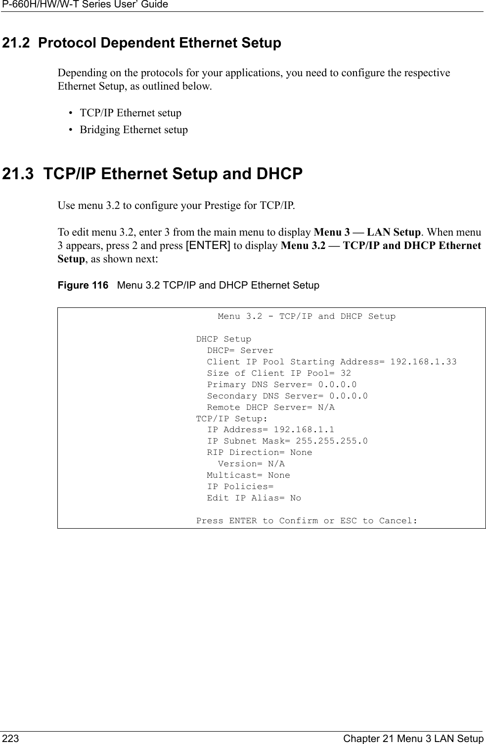 P-660H/HW/W-T Series User’ Guide223 Chapter 21 Menu 3 LAN Setup21.2  Protocol Dependent Ethernet SetupDepending on the protocols for your applications, you need to configure the respective Ethernet Setup, as outlined below.• TCP/IP Ethernet setup• Bridging Ethernet setup21.3  TCP/IP Ethernet Setup and DHCPUse menu 3.2 to configure your Prestige for TCP/IP.To edit menu 3.2, enter 3 from the main menu to display Menu 3 — LAN Setup. When menu 3 appears, press 2 and press [ENTER] to display Menu 3.2 — TCP/IP and DHCP Ethernet Setup, as shown next:Figure 116   Menu 3.2 TCP/IP and DHCP Ethernet Setup               Menu 3.2 - TCP/IP and DHCP Setup           DHCP Setup             DHCP= Server             Client IP Pool Starting Address= 192.168.1.33             Size of Client IP Pool= 32             Primary DNS Server= 0.0.0.0             Secondary DNS Server= 0.0.0.0             Remote DHCP Server= N/A           TCP/IP Setup:             IP Address= 192.168.1.1             IP Subnet Mask= 255.255.255.0             RIP Direction= None               Version= N/A             Multicast= None             IP Policies=             Edit IP Alias= No           Press ENTER to Confirm or ESC to Cancel: