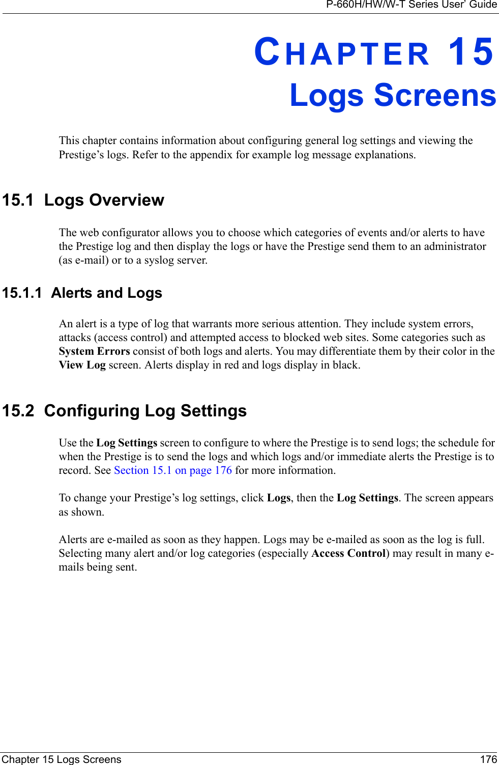 P-660H/HW/W-T Series User’ GuideChapter 15 Logs Screens 176CHAPTER 15Logs ScreensThis chapter contains information about configuring general log settings and viewing the Prestige’s logs. Refer to the appendix for example log message explanations.15.1  Logs Overview The web configurator allows you to choose which categories of events and/or alerts to have the Prestige log and then display the logs or have the Prestige send them to an administrator (as e-mail) or to a syslog server. 15.1.1  Alerts and LogsAn alert is a type of log that warrants more serious attention. They include system errors, attacks (access control) and attempted access to blocked web sites. Some categories such as System Errors consist of both logs and alerts. You may differentiate them by their color in the View Log screen. Alerts display in red and logs display in black.15.2  Configuring Log Settings Use the Log Settings screen to configure to where the Prestige is to send logs; the schedule for when the Prestige is to send the logs and which logs and/or immediate alerts the Prestige is to record. See Section 15.1 on page 176 for more information. To change your Prestige’s log settings, click Logs, then the Log Settings. The screen appears as shown.Alerts are e-mailed as soon as they happen. Logs may be e-mailed as soon as the log is full. Selecting many alert and/or log categories (especially Access Control) may result in many e-mails being sent.