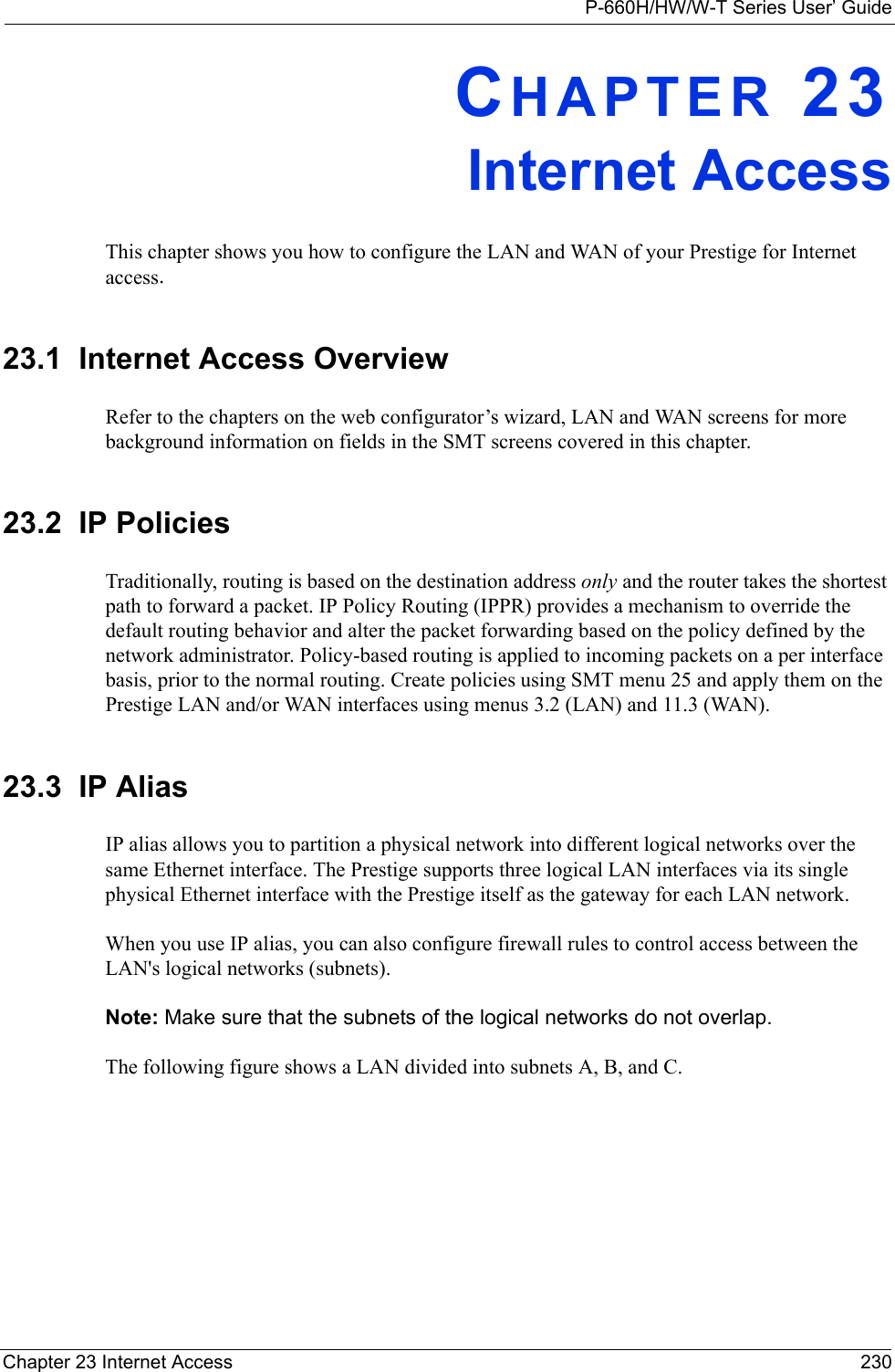 P-660H/HW/W-T Series User’ GuideChapter 23 Internet Access 230CHAPTER 23Internet AccessThis chapter shows you how to configure the LAN and WAN of your Prestige for Internet access.23.1  Internet Access OverviewRefer to the chapters on the web configurator’s wizard, LAN and WAN screens for more background information on fields in the SMT screens covered in this chapter.23.2  IP PoliciesTraditionally, routing is based on the destination address only and the router takes the shortest path to forward a packet. IP Policy Routing (IPPR) provides a mechanism to override the default routing behavior and alter the packet forwarding based on the policy defined by the network administrator. Policy-based routing is applied to incoming packets on a per interface basis, prior to the normal routing. Create policies using SMT menu 25 and apply them on the Prestige LAN and/or WAN interfaces using menus 3.2 (LAN) and 11.3 (WAN).23.3  IP AliasIP alias allows you to partition a physical network into different logical networks over the same Ethernet interface. The Prestige supports three logical LAN interfaces via its single physical Ethernet interface with the Prestige itself as the gateway for each LAN network.When you use IP alias, you can also configure firewall rules to control access between the LAN&apos;s logical networks (subnets).Note: Make sure that the subnets of the logical networks do not overlap.The following figure shows a LAN divided into subnets A, B, and C.