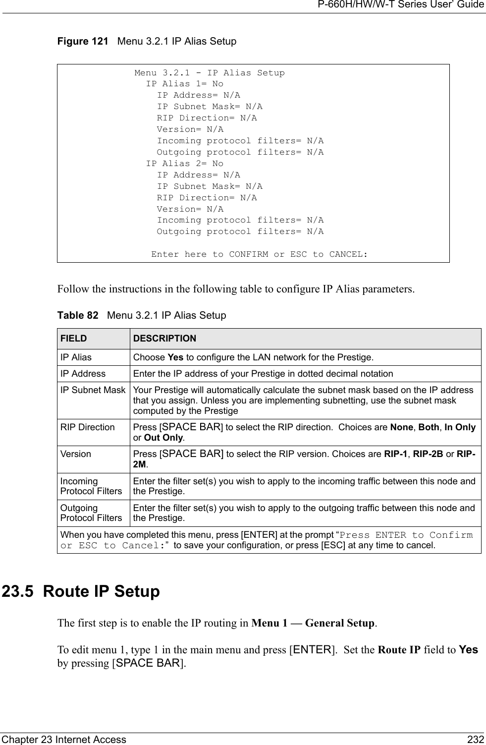 P-660H/HW/W-T Series User’ GuideChapter 23 Internet Access 232Figure 121   Menu 3.2.1 IP Alias SetupFollow the instructions in the following table to configure IP Alias parameters.23.5  Route IP SetupThe first step is to enable the IP routing in Menu 1 — General Setup. To edit menu 1, type 1 in the main menu and press [ENTER].  Set the Route IP field to Yes by pressing [SPACE BAR].Menu 3.2.1 - IP Alias Setup  IP Alias 1= No    IP Address= N/A    IP Subnet Mask= N/A    RIP Direction= N/A    Version= N/A    Incoming protocol filters= N/A    Outgoing protocol filters= N/A  IP Alias 2= No    IP Address= N/A    IP Subnet Mask= N/A    RIP Direction= N/A    Version= N/A    Incoming protocol filters= N/A    Outgoing protocol filters= N/A   Enter here to CONFIRM or ESC to CANCEL:Table 82   Menu 3.2.1 IP Alias SetupFIELD DESCRIPTIONIP Alias Choose Yes to configure the LAN network for the Prestige.IP Address Enter the IP address of your Prestige in dotted decimal notationIP Subnet Mask Your Prestige will automatically calculate the subnet mask based on the IP address that you assign. Unless you are implementing subnetting, use the subnet mask computed by the PrestigeRIP Direction Press [SPACE BAR] to select the RIP direction.  Choices are None, Both, In Only or Out Only.Version Press [SPACE BAR] to select the RIP version. Choices are RIP-1, RIP-2B or RIP-2M.Incoming Protocol FiltersEnter the filter set(s) you wish to apply to the incoming traffic between this node and the Prestige.Outgoing Protocol FiltersEnter the filter set(s) you wish to apply to the outgoing traffic between this node and the Prestige.When you have completed this menu, press [ENTER] at the prompt “Press ENTER to Confirm or ESC to Cancel:”  to save your configuration, or press [ESC] at any time to cancel.