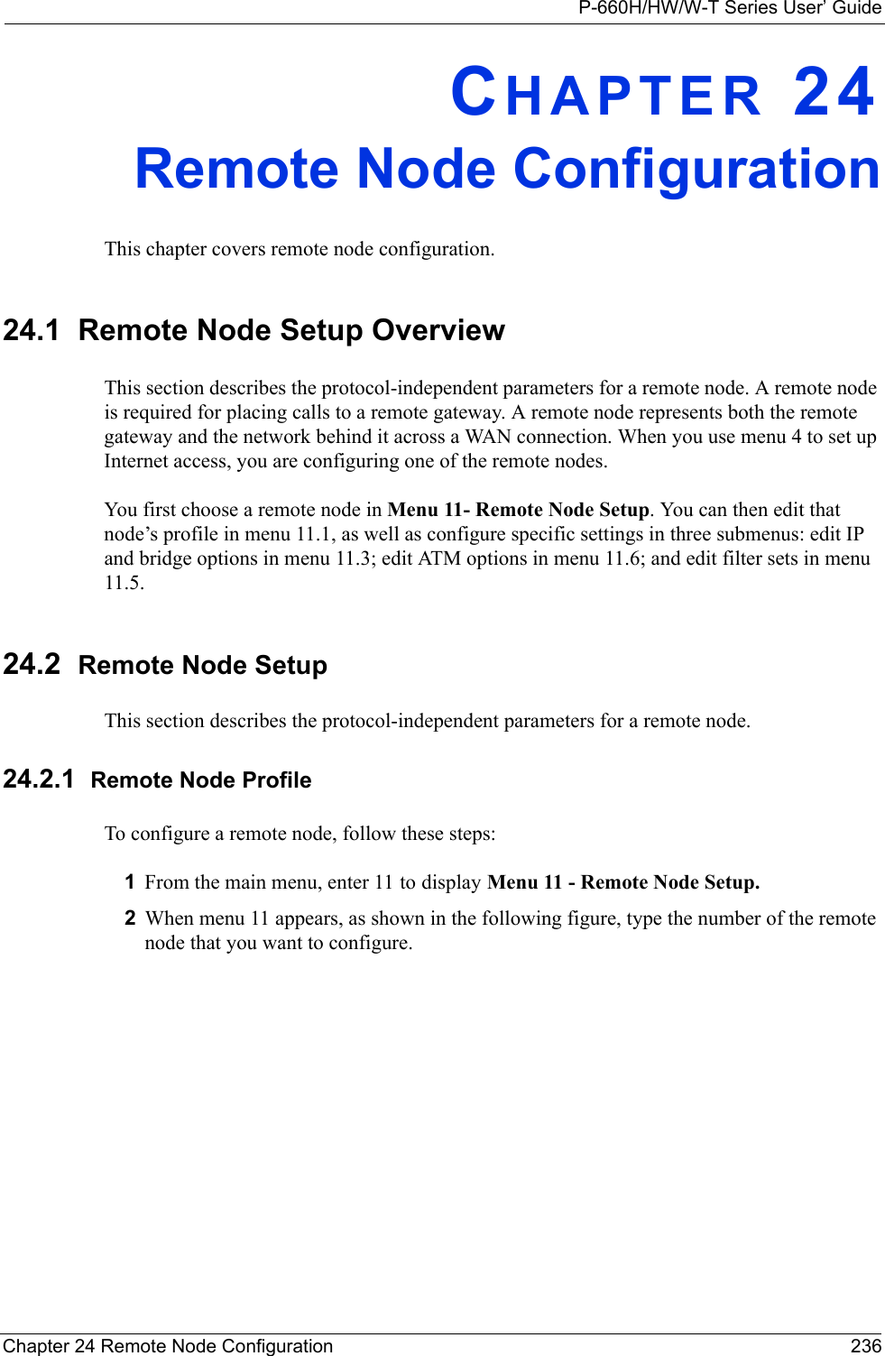 P-660H/HW/W-T Series User’ GuideChapter 24 Remote Node Configuration 236CHAPTER 24Remote Node ConfigurationThis chapter covers remote node configuration.24.1  Remote Node Setup OverviewThis section describes the protocol-independent parameters for a remote node. A remote node is required for placing calls to a remote gateway. A remote node represents both the remote gateway and the network behind it across a WAN connection. When you use menu 4 to set up Internet access, you are configuring one of the remote nodes.You first choose a remote node in Menu 11- Remote Node Setup. You can then edit that node’s profile in menu 11.1, as well as configure specific settings in three submenus: edit IP and bridge options in menu 11.3; edit ATM options in menu 11.6; and edit filter sets in menu 11.5.24.2  Remote Node SetupThis section describes the protocol-independent parameters for a remote node.24.2.1  Remote Node ProfileTo configure a remote node, follow these steps:1From the main menu, enter 11 to display Menu 11 - Remote Node Setup.2When menu 11 appears, as shown in the following figure, type the number of the remote node that you want to configure.