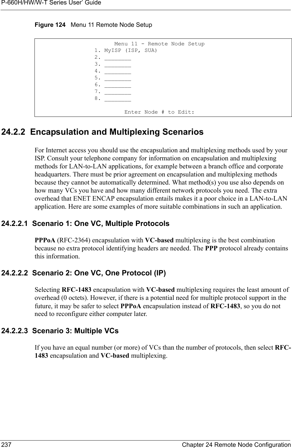 P-660H/HW/W-T Series User’ Guide237 Chapter 24 Remote Node ConfigurationFigure 124   Menu 11 Remote Node Setup24.2.2  Encapsulation and Multiplexing ScenariosFor Internet access you should use the encapsulation and multiplexing methods used by your ISP. Consult your telephone company for information on encapsulation and multiplexing methods for LAN-to-LAN applications, for example between a branch office and corporate headquarters. There must be prior agreement on encapsulation and multiplexing methods because they cannot be automatically determined. What method(s) you use also depends on how many VCs you have and how many different network protocols you need. The extra overhead that ENET ENCAP encapsulation entails makes it a poor choice in a LAN-to-LAN application. Here are some examples of more suitable combinations in such an application.24.2.2.1  Scenario 1: One VC, Multiple ProtocolsPPPoA (RFC-2364) encapsulation with VC-based multiplexing is the best combination because no extra protocol identifying headers are needed. The PPP protocol already contains this information.24.2.2.2  Scenario 2: One VC, One Protocol (IP)Selecting RFC-1483 encapsulation with VC-based multiplexing requires the least amount of overhead (0 octets). However, if there is a potential need for multiple protocol support in the future, it may be safer to select PPPoA encapsulation instead of RFC-1483, so you do not need to reconfigure either computer later.24.2.2.3  Scenario 3: Multiple VCsIf you have an equal number (or more) of VCs than the number of protocols, then select RFC-1483 encapsulation and VC-based multiplexing.          Menu 11 - Remote Node Setup    1. MyISP (ISP, SUA)    2. ________    3. ________    4. ________    5. ________    6. ________    7. ________    8. ________             Enter Node # to Edit: