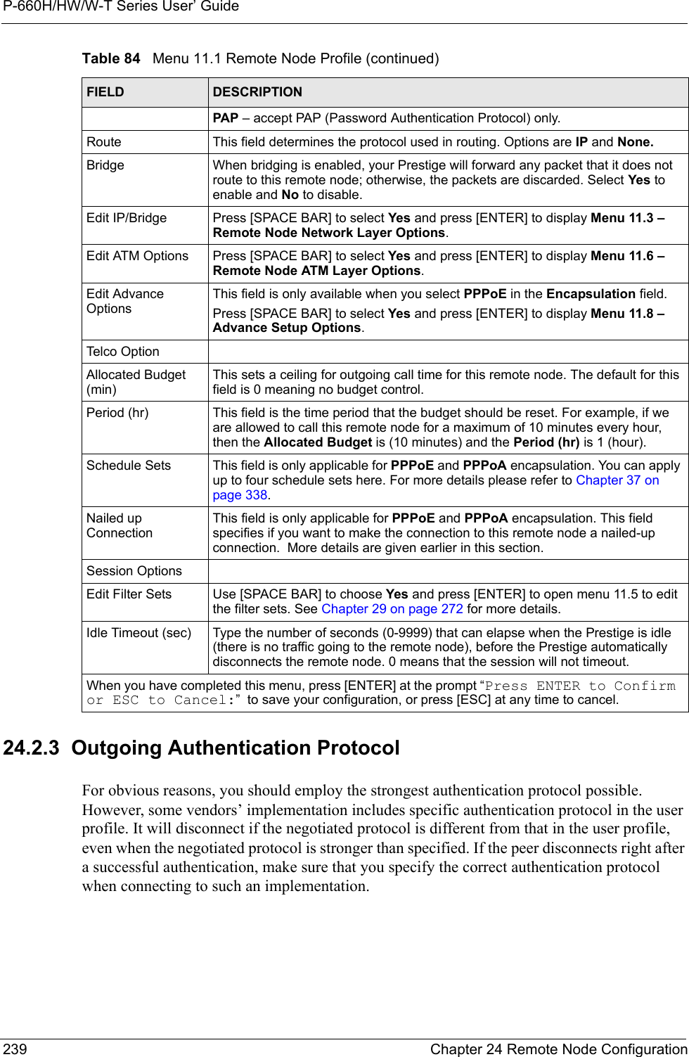 P-660H/HW/W-T Series User’ Guide239 Chapter 24 Remote Node Configuration24.2.3  Outgoing Authentication ProtocolFor obvious reasons, you should employ the strongest authentication protocol possible. However, some vendors’ implementation includes specific authentication protocol in the user profile. It will disconnect if the negotiated protocol is different from that in the user profile, even when the negotiated protocol is stronger than specified. If the peer disconnects right after a successful authentication, make sure that you specify the correct authentication protocol when connecting to such an implementation.PAP – accept PAP (Password Authentication Protocol) only.Route This field determines the protocol used in routing. Options are IP and None.Bridge When bridging is enabled, your Prestige will forward any packet that it does not route to this remote node; otherwise, the packets are discarded. Select Yes to enable and No to disable.Edit IP/Bridge Press [SPACE BAR] to select Yes and press [ENTER] to display Menu 11.3 – Remote Node Network Layer Options.Edit ATM Options Press [SPACE BAR] to select Yes and press [ENTER] to display Menu 11.6 – Remote Node ATM Layer Options.Edit Advance OptionsThis field is only available when you select PPPoE in the Encapsulation field.Press [SPACE BAR] to select Yes and press [ENTER] to display Menu 11.8 – Advance Setup Options. Telco OptionAllocated Budget (min)This sets a ceiling for outgoing call time for this remote node. The default for this field is 0 meaning no budget control. Period (hr) This field is the time period that the budget should be reset. For example, if we are allowed to call this remote node for a maximum of 10 minutes every hour, then the Allocated Budget is (10 minutes) and the Period (hr) is 1 (hour).Schedule Sets This field is only applicable for PPPoE and PPPoA encapsulation. You can apply up to four schedule sets here. For more details please refer to Chapter 37 on page 338.Nailed up ConnectionThis field is only applicable for PPPoE and PPPoA encapsulation. This field specifies if you want to make the connection to this remote node a nailed-up connection.  More details are given earlier in this section.Session OptionsEdit Filter Sets Use [SPACE BAR] to choose Yes and press [ENTER] to open menu 11.5 to edit the filter sets. See Chapter 29 on page 272 for more details.Idle Timeout (sec) Type the number of seconds (0-9999) that can elapse when the Prestige is idle (there is no traffic going to the remote node), before the Prestige automatically disconnects the remote node. 0 means that the session will not timeout.When you have completed this menu, press [ENTER] at the prompt “Press ENTER to Confirm or ESC to Cancel:”  to save your configuration, or press [ESC] at any time to cancel.Table 84   Menu 11.1 Remote Node Profile (continued)FIELD DESCRIPTION
