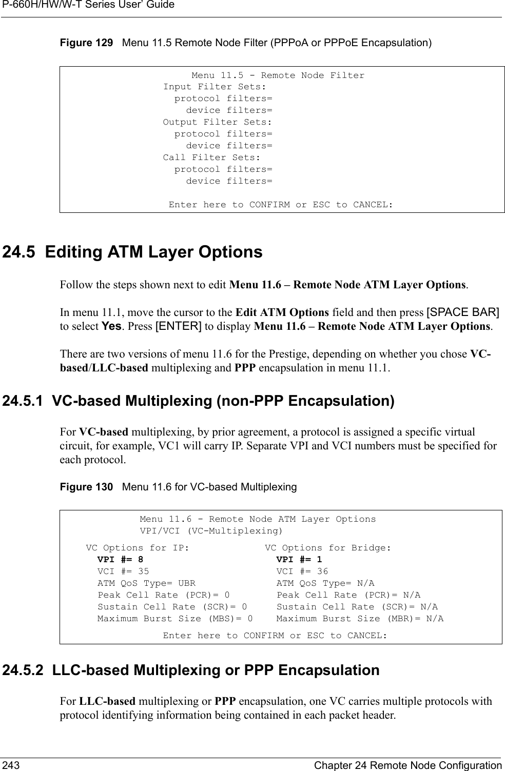 P-660H/HW/W-T Series User’ Guide243 Chapter 24 Remote Node ConfigurationFigure 129   Menu 11.5 Remote Node Filter (PPPoA or PPPoE Encapsulation) 24.5  Editing ATM Layer Options Follow the steps shown next to edit Menu 11.6 – Remote Node ATM Layer Options.In menu 11.1, move the cursor to the Edit ATM Options field and then press [SPACE BAR] to select Yes. Press [ENTER] to display Menu 11.6 – Remote Node ATM Layer Options.There are two versions of menu 11.6 for the Prestige, depending on whether you chose VC-based/LLC-based multiplexing and PPP encapsulation in menu 11.1.24.5.1  VC-based Multiplexing (non-PPP Encapsulation)For VC-based multiplexing, by prior agreement, a protocol is assigned a specific virtual circuit, for example, VC1 will carry IP. Separate VPI and VCI numbers must be specified for each protocol.Figure 130   Menu 11.6 for VC-based Multiplexing24.5.2  LLC-based Multiplexing or PPP EncapsulationFor LLC-based multiplexing or PPP encapsulation, one VC carries multiple protocols with protocol identifying information being contained in each packet header.         Menu 11.5 - Remote Node Filter    Input Filter Sets:      protocol filters=        device filters=    Output Filter Sets:      protocol filters=        device filters=    Call Filter Sets:      protocol filters=        device filters=     Enter here to CONFIRM or ESC to CANCEL:Menu 11.6 - Remote Node ATM Layer OptionsVPI/VCI (VC-Multiplexing)    VC Options for IP:      VPI #= 8      VCI #= 35      ATM QoS Type= UBR      Peak Cell Rate (PCR)= 0      Sustain Cell Rate (SCR)= 0      Maximum Burst Size (MBS)= 0VC Options for Bridge:  VPI #= 1  VCI #= 36  ATM QoS Type= N/A  Peak Cell Rate (PCR)= N/A  Sustain Cell Rate (SCR)= N/A  Maximum Burst Size (MBR)= N/A    Enter here to CONFIRM or ESC to CANCEL: