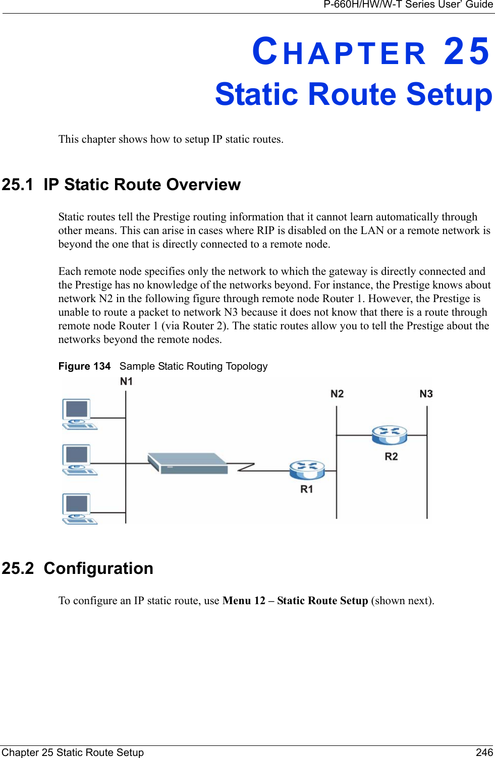 P-660H/HW/W-T Series User’ GuideChapter 25 Static Route Setup 246CHAPTER 25Static Route SetupThis chapter shows how to setup IP static routes.25.1  IP Static Route OverviewStatic routes tell the Prestige routing information that it cannot learn automatically through other means. This can arise in cases where RIP is disabled on the LAN or a remote network is beyond the one that is directly connected to a remote node.Each remote node specifies only the network to which the gateway is directly connected and the Prestige has no knowledge of the networks beyond. For instance, the Prestige knows about network N2 in the following figure through remote node Router 1. However, the Prestige is unable to route a packet to network N3 because it does not know that there is a route through remote node Router 1 (via Router 2). The static routes allow you to tell the Prestige about the networks beyond the remote nodes.Figure 134   Sample Static Routing Topology25.2  ConfigurationTo configure an IP static route, use Menu 12 – Static Route Setup (shown next).