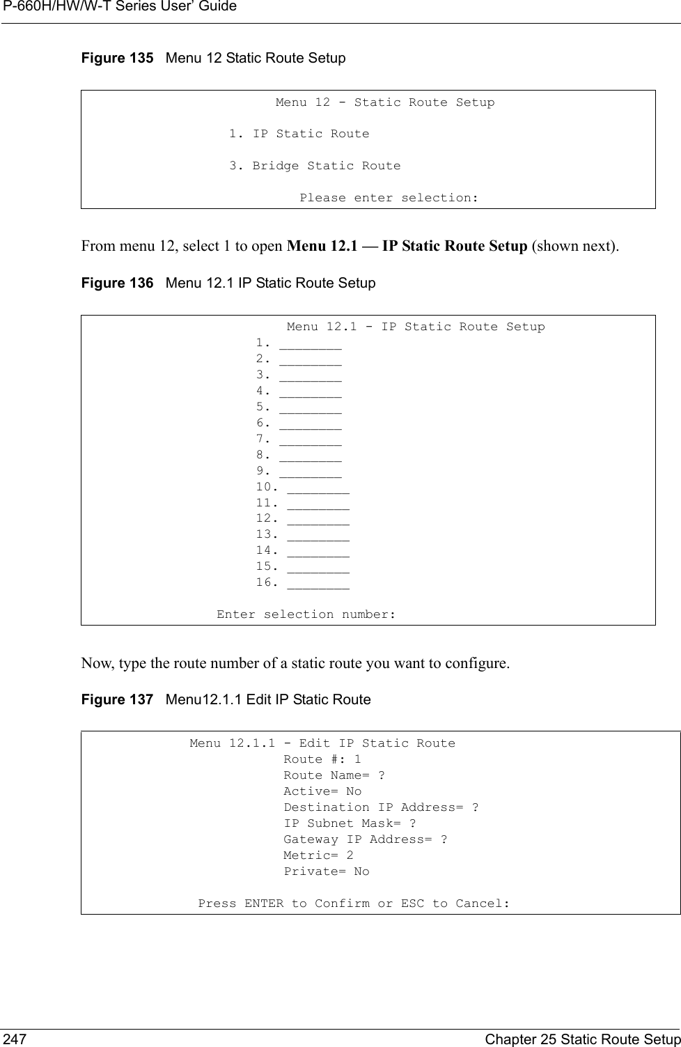 P-660H/HW/W-T Series User’ Guide247 Chapter 25 Static Route SetupFigure 135   Menu 12 Static Route SetupFrom menu 12, select 1 to open Menu 12.1 — IP Static Route Setup (shown next).Figure 136   Menu 12.1 IP Static Route SetupNow, type the route number of a static route you want to configure.Figure 137   Menu12.1.1 Edit IP Static Route           Menu 12 - Static Route Setup     1. IP Static Route     3. Bridge Static Route              Please enter selection:                  Menu 12.1 - IP Static Route Setup              1. ________              2. ________              3. ________              4. ________              5. ________              6. ________              7. ________              8. ________              9. ________              10. ________              11. ________              12. ________              13. ________              14. ________              15. ________              16. ________         Enter selection number:Menu 12.1.1 - Edit IP Static Route            Route #: 1            Route Name= ?            Active= No            Destination IP Address= ?            IP Subnet Mask= ?            Gateway IP Address= ?            Metric= 2            Private= No Press ENTER to Confirm or ESC to Cancel: