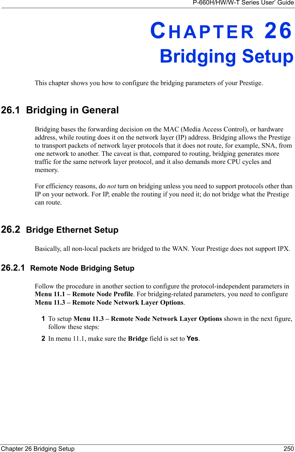 P-660H/HW/W-T Series User’ GuideChapter 26 Bridging Setup 250CHAPTER 26Bridging SetupThis chapter shows you how to configure the bridging parameters of your Prestige.26.1  Bridging in GeneralBridging bases the forwarding decision on the MAC (Media Access Control), or hardware address, while routing does it on the network layer (IP) address. Bridging allows the Prestige to transport packets of network layer protocols that it does not route, for example, SNA, from one network to another. The caveat is that, compared to routing, bridging generates more traffic for the same network layer protocol, and it also demands more CPU cycles and memory.For efficiency reasons, do not turn on bridging unless you need to support protocols other than IP on your network. For IP, enable the routing if you need it; do not bridge what the Prestige can route.26.2  Bridge Ethernet SetupBasically, all non-local packets are bridged to the WAN. Your Prestige does not support IPX.26.2.1  Remote Node Bridging SetupFollow the procedure in another section to configure the protocol-independent parameters in Menu 11.1 – Remote Node Profile. For bridging-related parameters, you need to configure Menu 11.3 – Remote Node Network Layer Options.1To setup Menu 11.3 – Remote Node Network Layer Options shown in the next figure, follow these steps:2In menu 11.1, make sure the Bridge field is set to Yes.