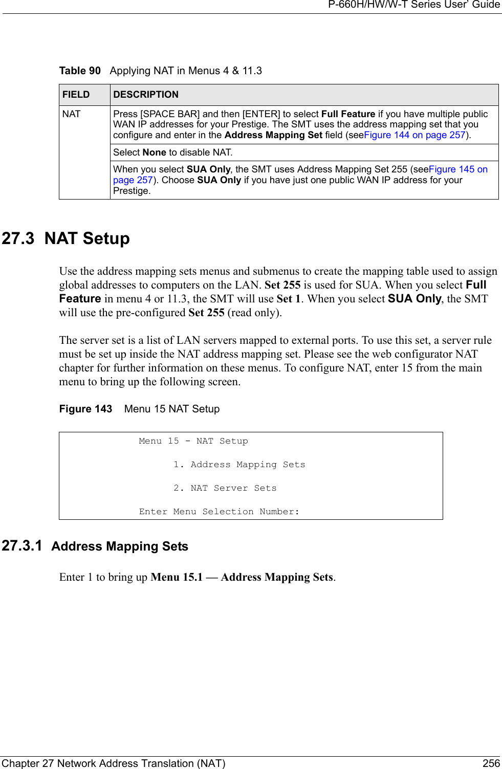 P-660H/HW/W-T Series User’ GuideChapter 27 Network Address Translation (NAT) 25627.3  NAT SetupUse the address mapping sets menus and submenus to create the mapping table used to assign global addresses to computers on the LAN. Set 255 is used for SUA. When you select Full Feature in menu 4 or 11.3, the SMT will use Set 1. When you select SUA Only, the SMT will use the pre-configured Set 255 (read only).The server set is a list of LAN servers mapped to external ports. To use this set, a server rule must be set up inside the NAT address mapping set. Please see the web configurator NAT chapter for further information on these menus. To configure NAT, enter 15 from the main menu to bring up the following screen. Figure 143    Menu 15 NAT Setup 27.3.1  Address Mapping Sets Enter 1 to bring up Menu 15.1 — Address Mapping Sets.Table 90   Applying NAT in Menus 4 &amp; 11.3FIELD DESCRIPTIONNAT Press [SPACE BAR] and then [ENTER] to select Full Feature if you have multiple public WAN IP addresses for your Prestige. The SMT uses the address mapping set that you configure and enter in the Address Mapping Set field (seeFigure 144 on page 257). Select None to disable NAT.When you select SUA Only, the SMT uses Address Mapping Set 255 (seeFigure 145 on page 257). Choose SUA Only if you have just one public WAN IP address for your Prestige.Menu 15 - NAT Setup      1. Address Mapping Sets      2. NAT Server SetsEnter Menu Selection Number: