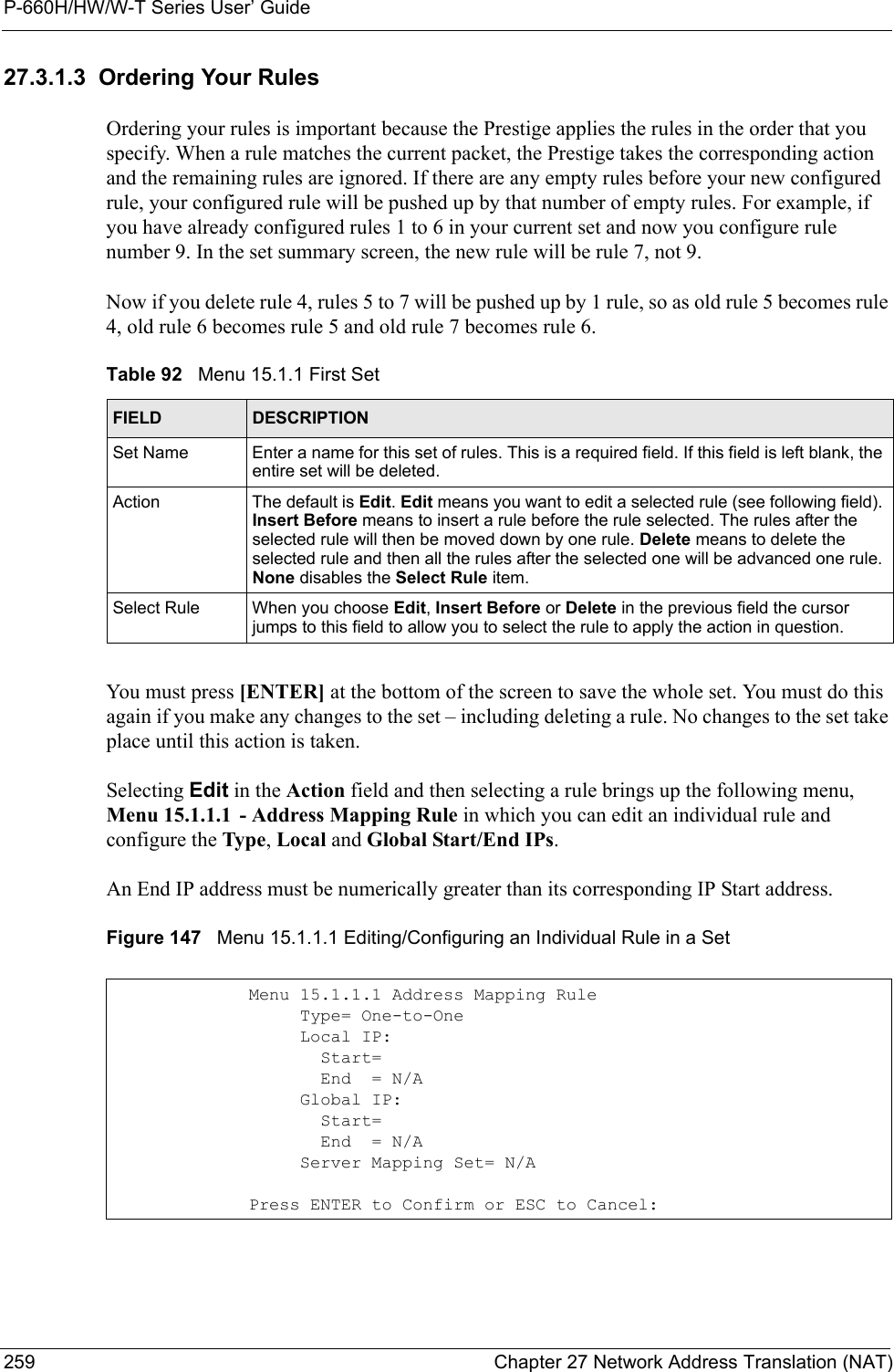 P-660H/HW/W-T Series User’ Guide259 Chapter 27 Network Address Translation (NAT)27.3.1.3  Ordering Your RulesOrdering your rules is important because the Prestige applies the rules in the order that you specify. When a rule matches the current packet, the Prestige takes the corresponding action and the remaining rules are ignored. If there are any empty rules before your new configured rule, your configured rule will be pushed up by that number of empty rules. For example, if you have already configured rules 1 to 6 in your current set and now you configure rule number 9. In the set summary screen, the new rule will be rule 7, not 9. Now if you delete rule 4, rules 5 to 7 will be pushed up by 1 rule, so as old rule 5 becomes rule 4, old rule 6 becomes rule 5 and old rule 7 becomes rule 6. You must press [ENTER] at the bottom of the screen to save the whole set. You must do this again if you make any changes to the set – including deleting a rule. No changes to the set take place until this action is taken. Selecting Edit in the Action field and then selecting a rule brings up the following menu, Menu 15.1.1.1 - Address Mapping Rule in which you can edit an individual rule and configure the Type, Local and Global Start/End IPs.An End IP address must be numerically greater than its corresponding IP Start address.Figure 147   Menu 15.1.1.1 Editing/Configuring an Individual Rule in a Set Table 92   Menu 15.1.1 First SetFIELD DESCRIPTIONSet Name Enter a name for this set of rules. This is a required field. If this field is left blank, the entire set will be deleted.Action The default is Edit. Edit means you want to edit a selected rule (see following field). Insert Before means to insert a rule before the rule selected. The rules after the selected rule will then be moved down by one rule. Delete means to delete the selected rule and then all the rules after the selected one will be advanced one rule. None disables the Select Rule item.Select Rule When you choose Edit, Insert Before or Delete in the previous field the cursor jumps to this field to allow you to select the rule to apply the action in question.Menu 15.1.1.1 Address Mapping Rule     Type= One-to-One     Local IP:       Start=       End  = N/A     Global IP:       Start=       End  = N/A     Server Mapping Set= N/APress ENTER to Confirm or ESC to Cancel:
